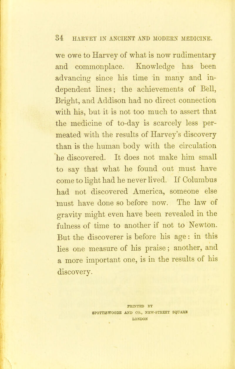 we owe to Harvey of what is now rudimentary and commonplace. Knowledge has been advancing since his time in many and in- dependent lines; the achievements of Bell, Bright, and Addison had no direct connection with his, but it is not too much to assert that the medicine of to-day is scarcely less per- meated with the results of Harvey's discovery than is the human body with the circulation he discovered. It does not make him small to say that what he found out must have come to light had he never lived. If Columbus had not discovered America, someone else must have done so before now. The law of gravity might even have been revealed in the fulness of time to another if not to Newton. But the discoverer is before his age: in this lies one measure of his praise; another, and a more important one, is in the results of his discovery. PRINTED BY 8P0TTISW00DE AND CO., NEW-STREET SQUARE LONDON