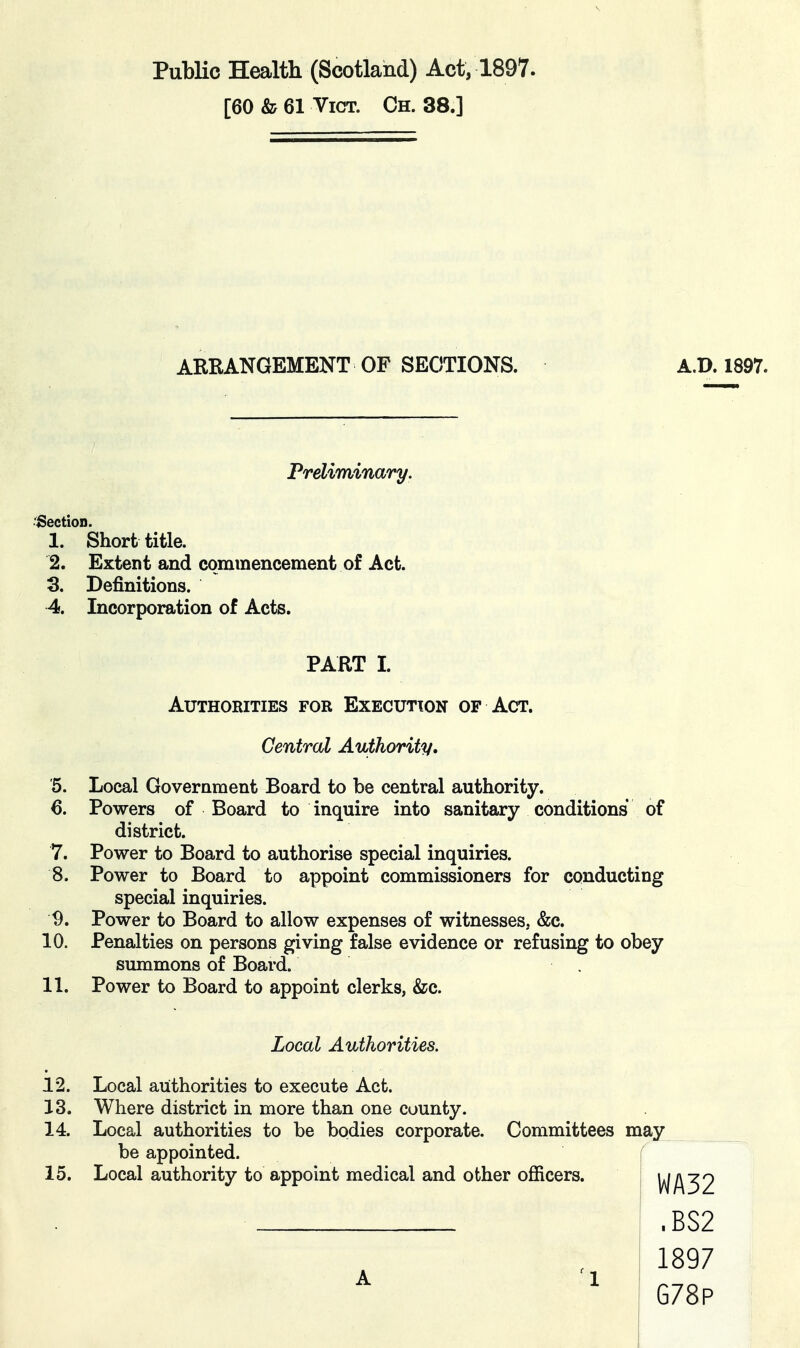 Public Health (Scotland) Act, 1897. [60 & 61 Vict. Ch. 38.] ARRANGEMENT OF SECTIONS. A.D. 1897. Preliminary. •Section. 1. Short title. 2. Extent and commencement of Act. 3. Definitions. 4. Incorporation of Acts. PART I. Authorities for Execution of Act. Central Authority, '5. Local Government Board to be central authority. 6. Powers of Board to inquire into sanitary conditions of district. 7. Power to Board to authorise special inquiries. 8. Power to Board to appoint commissioners for conducting special inquiries. ^. Power to Board to allow expenses of witnesses, &c. 10. Penalties on persons giving false evidence or refusing to obey summons of Board. 11. Power to Board to appoint clerks, &c. Local Authorities. 12. Local authorities to execute Act. 13. Where district in more than one county. 14. Local authorities to be bodies corporate. Committees may be appointed. 15. Local authority to appoint medical and other officers. A 1 WA32 .BS2 1897 G78P