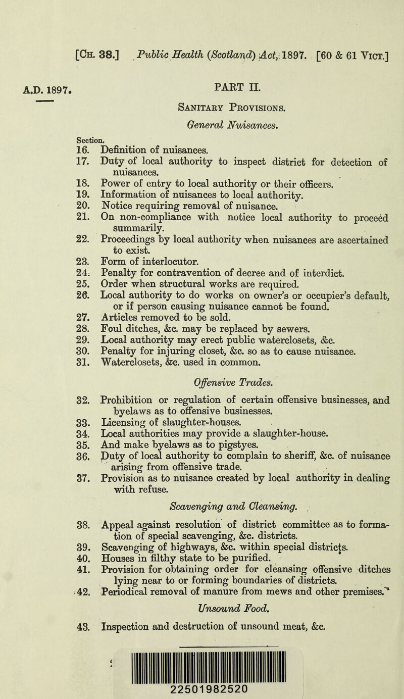 A.D. 1897. PART II. Sanitary Provisions. General Nuisances, Section. 16. Definition of nuisances. 17. Duty of local authority to inspect district for detection of nuisances. 18. Power of entry to local authority or their officers. 19. Information of nuisances to local authority. 20. Notice requiring removal of nuisance. 21. On non-compliance with notice local authority to proceed summarily. 22. Proceedings by local authority when nuisances are ascertained to exist. 23. Form of interlocutor. 24; Penalty for contravention of decree and of interdict. 25. Order when structural works are required. 2d. Local authority to do works on owner's or occupier's default, or if person causing nuisance cannot be found. 27. Articles removed to be sold. 28. Foul ditches, &;c. may be replaced by sewers. 29. Local authority may erect public waterclosets, &c. 30. Penalty for injuring closet, &;c. so as to cause nuisance. 31. Waterclosets, &c. used in common. Offensive Trades. 32. Prohibition or regulation of certain offensive businesses, and byelaws as to offensive businesses. 33. Licensing of slaughter-houses. 34. Local authorities may provide a slaughter-house. 35. And make byelaws as to pigstyes. 36. Puty of local authority to complain to sheriff, &c. of nuisance arising from offensive trade. 37. Provision as to nuisance created by local authority in dealing with refuse. Scavenging and Cleansing, 38. Appeal against resolution of district committee as to forma- tion of special scavenging, &c. districts. 39. Scavenging of highways, &c. within special districts. 40. Houses in filthy state to be purified. 41. Provision for obtaining order for cleansing offensive ditches lying near to or forming boundaries of districts. 42. Periodical removal of manure from mews and other premises.^' Unsound Food, 43. Inspection and destruction of unsound meat, &c. 22501982520