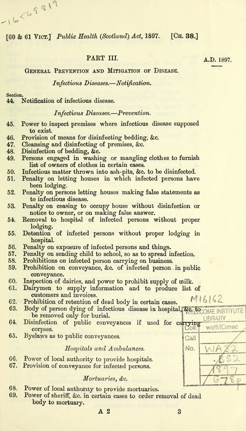 PART III. General Prevention and Mitigation of Disease. Infectious Diseases,—Notijicatiom, Section. 44. Notification of infectious disease. Infectious Diseases.—Prevention. 45. Power to inspect premises where infectious disease supposed to exist. 46. Provision of means for disinfecting bedding, &c. 47. Cleansing and disinfecting of premises, &c. 48. Disinfection of bedding, &c. 49. Persons engaged in washing or mangling clothes to furnish list of owners of clothes in certain cases. 50. Infectious matter thrown into ash-pits, &c. to be disinfected. 51. Penalty on letting houses in which infected persons have been lodging. 52. Penalty on persons letting houses making false statements as to infectious disease. 53. Penalty on ceasing to occupy house without disinfection or notice to owner, or on making false answer. 54. Removal to hospital of infected persons without proper lodging. 55. Detention of infected persons without proper lodging in hospital. 56. Penalty on exposure of infected persons and things. 57. Penalty on sending child to school, so as to spread infection. 58. Prohibitions on infected person carrying on business. 59. Prohibition on conveyance, &c. of infected person. in public conveyance. 60. Inspection of dairies, and power to prohibit supply of milk. ; 61. Dairymen to supply information and to produce list of customers and invoices. 62. Prohibition of retention of dead body in certain cases. 63. Body of person dying of infectious disease in be removed only for burial. 64. Disinfection of public conveyances if used for c corpses. 65. Byela>vs as to public conveyances. Hosjntals and Ambulances. 66. Power of local authority to provide hospitals. 67. Provision of conveyance for infected persons. Mortuaries, <^c. 68. Power of local authority to provide mortuaries. 69. Power of sheriff, &;c. in certain cases to order removal of dead body to mortuary. A 2 3 A.D. 1897. I QUE iNSTITUTI