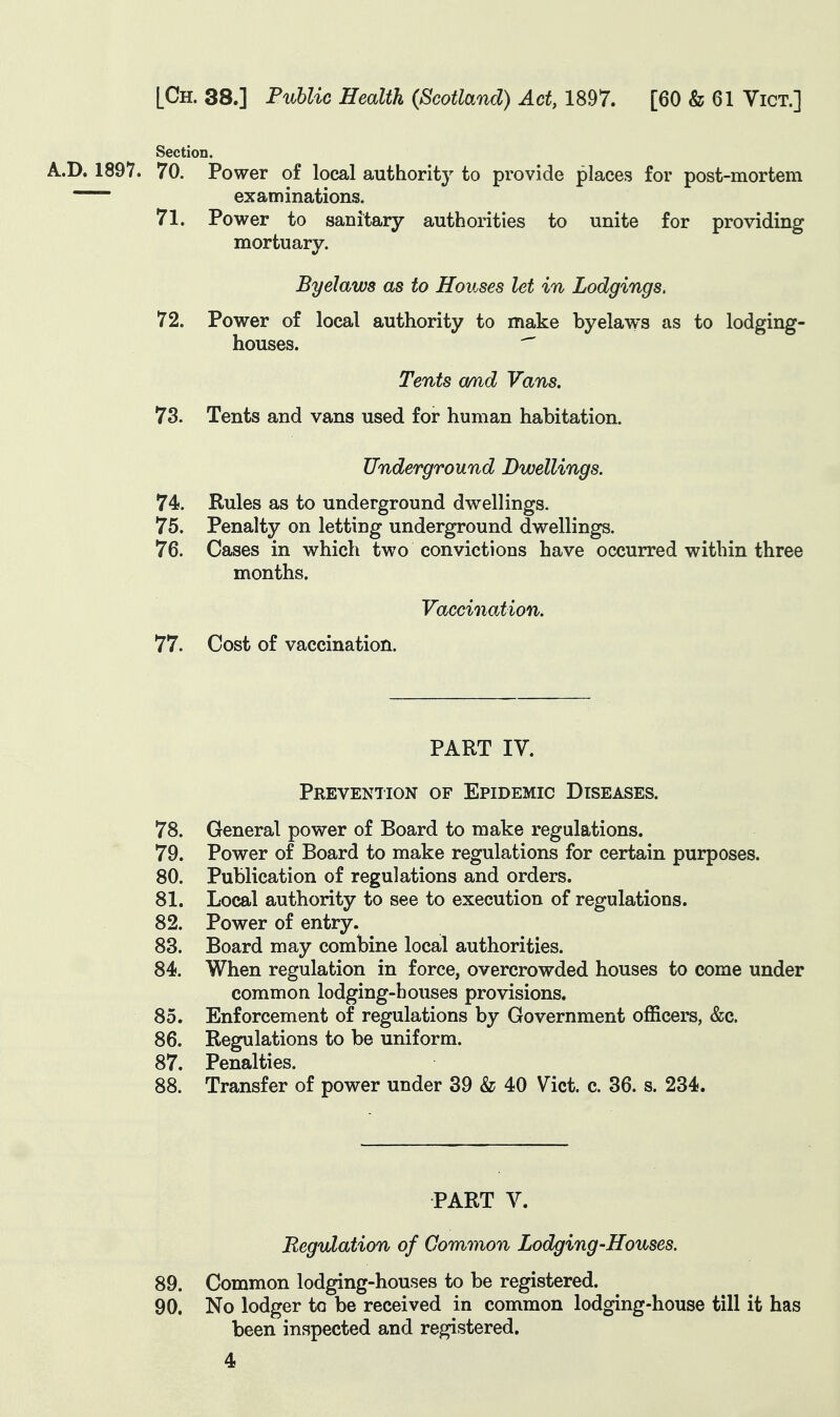 Section. A.D. 1897. 70. Power of local authority to provide places for post-mortem examinations. 71. Power to sanitary authorities to unite for providing mortuary. ByeJaws as to Houses let in Lodgings. 72. Power of local authority to make byelaws as to lodging- houses. ^ Tents amd Vans. 73. Tents and vans used for human habitation. Underground Dwellings. 74. Rules as to underground dwellings. 75. Penalty on letting underground dwellings. 76. Cases in which two convictions have occurred within three months. Vaccination. 77. Cost of vaccination. PART IV. Prevention of Epidemic Diseases. 78. General power of Board to make regulations. 79. Power of Board to make regulations for certain purposes. 80. Publication of regulations and orders. 81. Local authority to see to execution of regulations. 82. Power of entry. 83. Board may combine local authorities. 84. When regulation in force, overcrowded houses to come under common lodging-bouses provisions. 85. Enforcement of regulations by Government officers, &c. 86. Regulations to be uniform. 87. Penalties. 88. Transfer of power under 39 & 40 Vict. c. 36. s. 234. PART V. Regulation of Common Lodging-Houses. 89. Common lodging-houses to be registered. 90. No lodger to be received in common lodging-house till it has been inspected and registered.