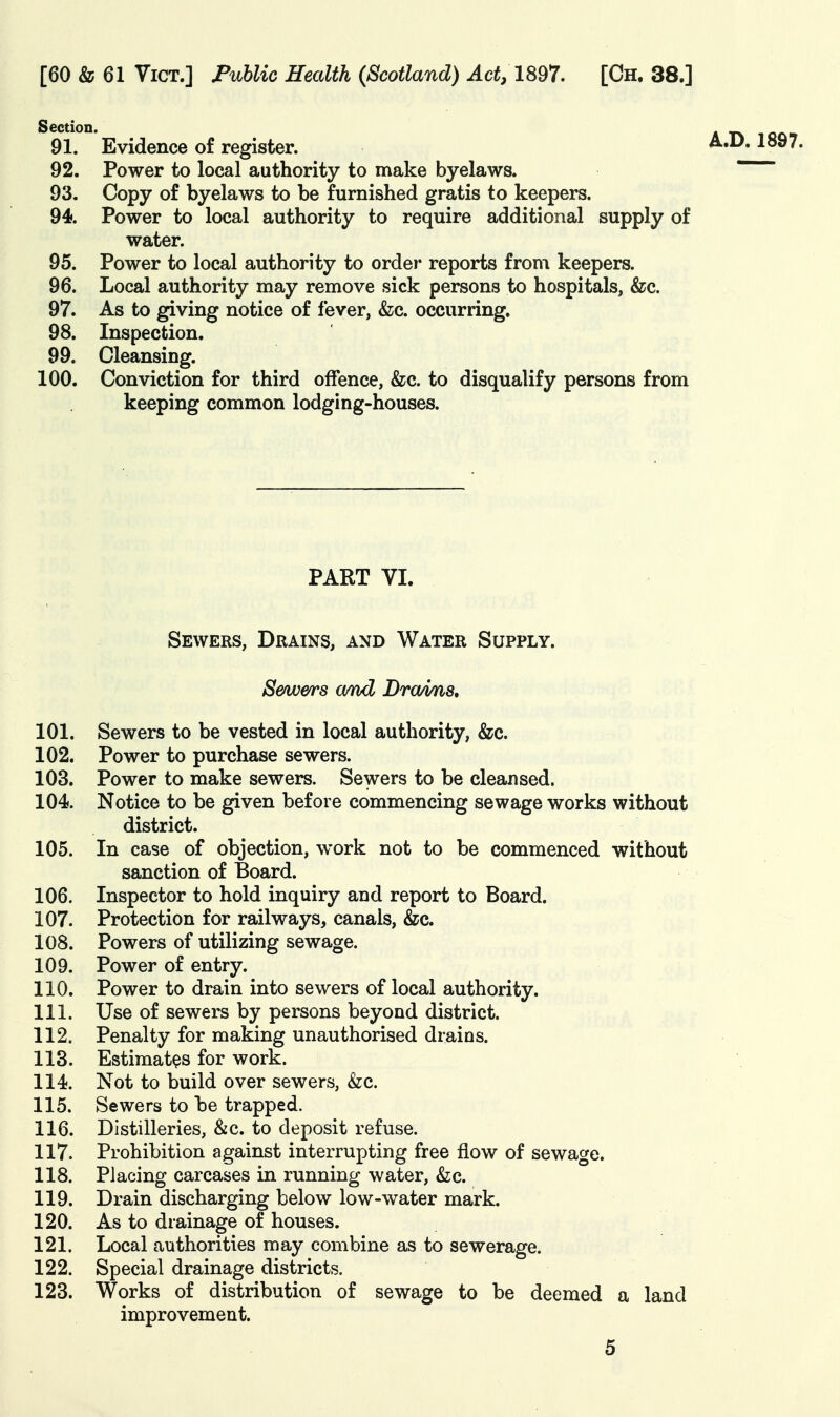 Section. icon 91. Evidence of register. 92. Power to local authority to make byelaws. 93. Copy of byelaws to be furnished gratis to keepers. 94. Power to local authority to require additional supply of water. 95. Power to local authority to ordei* reports from keepers. 96. Local authority may remove sick persons to hospitals, &c. 97. As to giving notice of fever, &;c. occurring. 98. Inspection. 99. Cleansing. 100. Conviction for third offence, &c. to disqualify persons from keeping common lodging-houses. PART VI. Sewers, Drains, and Water Supply. S&wers a/nd BroMia, 101. Sewers to be vested in local authority, &c. 102. Power to purchase sewers. 103. Power to make sewers. Sewers to be cleansed. 104. Notice to be given before commencing sewage works without district. 105. In case of objection, work not to be commenced without sanction of Board. 106. Inspector to hold inquiry and report to Board. 107. Protection for railways, canals, &c. 108. Powers of utilizing sewage. 109. Power of entry. 110. Power to drain into sewers of local authority. 111. Use of sewers by persons beyond district. 112. Penalty for making unauthorised drains. 113. Estimates for work. 114. Not to build over sewers, &c. 115. Sewers to be trapped. 116. Distilleries, &c. to deposit refuse. 117. Prohibition against interrupting free flow of sewage. 118. Placing carcases in running water, &;c. 119. Drain discharging below low-water mark. 120. As to drainage of houses. 121. Local authorities may combine as to sewerage. 122. Special drainage districts. 123. Works of distribution of sewage to be deemed a land improvement.