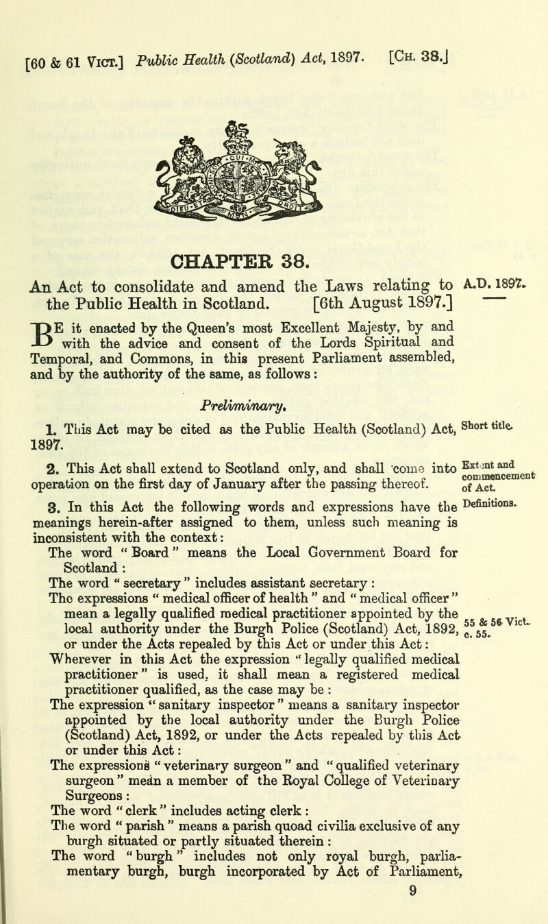 CHAPTER 38. An Act to consolidate and amend the Laws relating to A.D. 189T» the Public Health in Scotland. [6th August 1897.] BE it enacted by the Queen's most Excellent Majesty, by and with the advice and consent of the Lords Spiritual and Temporal, and Commons, in this present Parliament assembled, and by the authority of the same, as follows: Preliminary, 1. Tijis Act may be cited as the PubHc Health (Scotland) Act, Siiort title. 1897. 2. This Act shall extend to Scotland only, and shall come into f^JJe^ment operation on the first day of January after the passing thereof. of Act. 3. In this Act the following words and expressions have the l^efii^i^io^s. meanings herein-after assigned to them, unless such meaning is inconsistent with the context: The word  Board means the Local Government Board for Scotland ; The word  secretary  includes assistant secretary : The expressions  medical officer of health  and  medical officer  mean a legally qualified medical practitioner appointed by the « ► v- f local authority under the Burgh Police (Scotland) Act, 1892, ^.M or under the Acts repealed by this Act or under this Act: Wherever in this Act the expression legally qualified medical practitioner is used, it shall mean a registered medical practitioner qualified, as the case may be : The expression sanitary inspector  means a sanitary inspector appointed by the local authority under the Burgh Police (Scotland) Act, 1892, or under the Acts repealed by this Act or under this Act: The expressions  veterinary surgeon  and  qualified veterinary surgeon  mean a member of the Royal College of Veterinary Surgeons: The word  clerk  includes acting clerk : The word  parish  means a parish quoad civilia exclusive of any burgh situated or partly situated therein : The word  burgh includes not only royal burgh, parlia- mentary burgh, burgh incorporated by Act of Parliament,