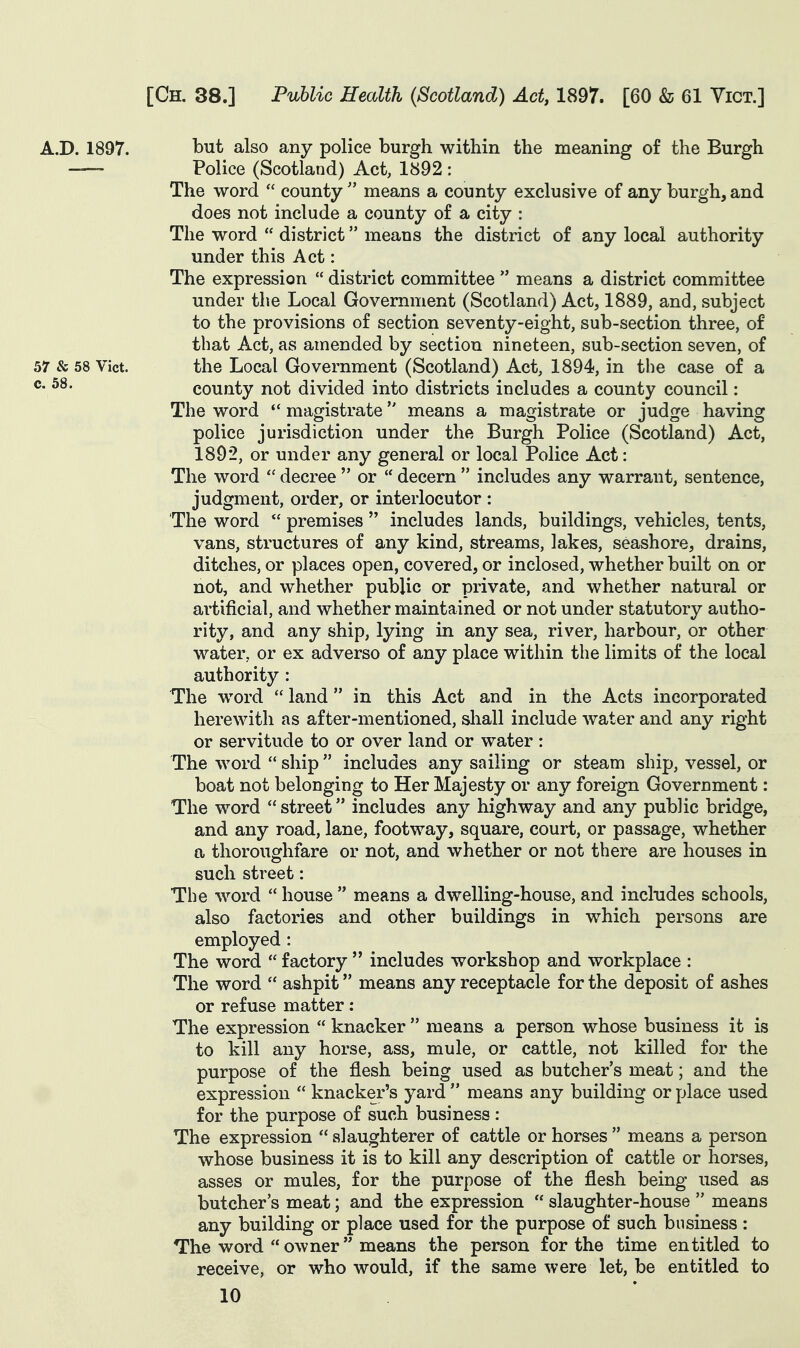 A.D. 1897. but also any police burgh within the meaning of the Burgh — Police (Scotland) Act, 1892 : The word  county  means a county exclusive of any burgh, and does not include a county of a city : The word  district means the district of any local authority under this Act: The expression  district committee  means a district committee under the Local Government (Scotland) Act, 1889, and, subject to the provisions of section seventy-eight, sub-section three, of that Act, as amended by section nineteen, sub-section seven, of 57 & 58 Vict. the Local Government (Scotland) Act, 1894, in the case of a ®- county not divided into districts includes a county council: The word magistrate means a magistrate or judge having police jurisdiction under the Burgh Police (Scotland) Act, 1892, or under any general or local Police Act: The word  decree  or  decern  includes any warrant, sentence, judgment, order, or interlocutor : The word  premises  includes lands, buildings, vehicles, tents, vans, structures of any kind, streams, lakes, seashore, drains, ditches, or places open, covered, or inclosed, whether built on or not, and whether public or private, and whether natural or artificial, and whether maintained or not under statutory autho- rity, and any ship, lying in any sea, river, harbour, or other water, or ex adverso of any place within the limits of the local authority : The word  land in this Act and in the Acts incorporated herewith as after-mentioned, shall include water and any right or servitude to or over land or water: The word  ship  includes any sailing or steam ship, vessel, or boat not belonging to Her Majesty or any foreign Government: The word street includes any highway and any public bridge, and any road, lane, footway, square, court, or passage, whether a thoroughfare or not, and whether or not there are houses in such street: The word  house  means a dwelling-house, and includes schools, also factories and other buildings in which persons are employed : The word  factory  includes workshop and workplace : The word  ashpit means any receptacle for the deposit of ashes or refuse matter: The expression  knacker  means a person whose business it is to kill any horse, ass, mule, or cattle, not killed for the purpose of the flesh being used as butcher's meat; and the expression  knacker's yard  means any building or place used for the purpose of such business: The expression  slaughterer of cattle or horses  means a person whose business it is to kill any description of cattle or horses, asses or mules, for the purpose of the flesh being used as butcher's meat; and the expression  slaughter-house  means any building or place used for the purpose of such business : The word owner means the person for the time entitled to receive, or who would, if the same were let, be entitled to