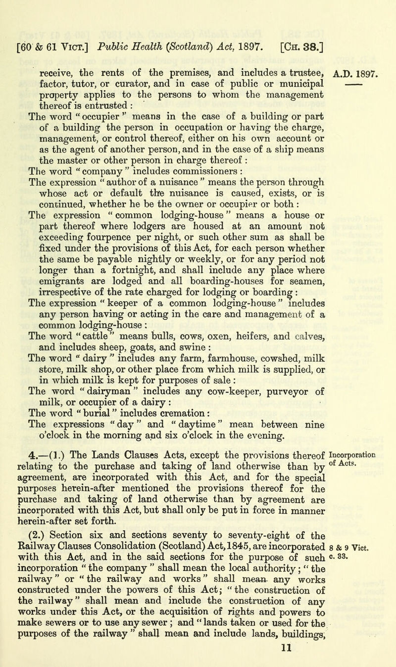 receive, the rents of the premises, and includes a trustee, A.D. 1897. factor, tutor, or curator, and in case of public or municipal property applies to the persons to whom the management thereof is entrusted : The word  occupier  means in the case of a building or part of a building the person in occupation or having the charge, management, or control thereof, either on his own account or as the agent of another person, and in the case of a ship means the master or other person in charge thereof : The word  company  includes commissioners : The expression  author of a nuisance  means the person through whose act or default the nuisance is caused, exists, or is continued, whether he be the owner or occupier or both : The expression  common lodging-house means a house or part thereof where lodgers are housed at an amount not exceeding fourpence per night, or such other sum as shall be fixed under the provisions of this Act, for each person whether the same be payable nightly or weekly, or for any period not longer than a fortnight, and shall include any place where emigrants are lodged and all boarding-houses for seamen, irrespective of the rate charged for lodging or boarding: The expression  keeper of a common lodging-house  includes any person having or acting in the care and management of a common lodging-house: The word  cattle means bulls, cows^ oxen, heifers, and calves, and includes sheep, goats, and swine: The word  dairy  includes any farm, farmhouse, cowshed, milk store, milk shop, or other place from which milk is supplied, or in which milk is kept for purposes of sale : The word  dairyman  includes any cow-keeper, purveyor of milk, or occupier of a dairy : The word  burial includes cremation: The expressions  day and  daytime mean between nine o'clock in the morning and six o'clock in the evening. 4.—(1.) The Lands Clauses Acts, except the provisions thereof incorporation relating to the purchase and taking of land otherwise than by agreement, are incorporated with this Act, and for the special purposes herein-after mentioned the provisions thereof for the purchase and taking of land otherwise than by agreement are incorporated with this Act, but shall only be put in force in manner herein-after set forth. (2.) Section six and sections seventy to seventy-eight of the Railway Clauses Consolidation (Scotland) Act, 1845, are incorporated 8 & 9 Vict, with this Act, and in the said sections for the purpose of such °- ^3. incorporation  the company  shall mean the local authority;the railway or  the railway and works shall mea^ any works constructed under the powers of this Act; the construction of the railway shall mean and include the construction of any works under this Act, or the acquisition of rights and powers to make sewers or to use any sewer ; and  lands taken or used for the purposes of the railway  shall mean and include lands, buildings,