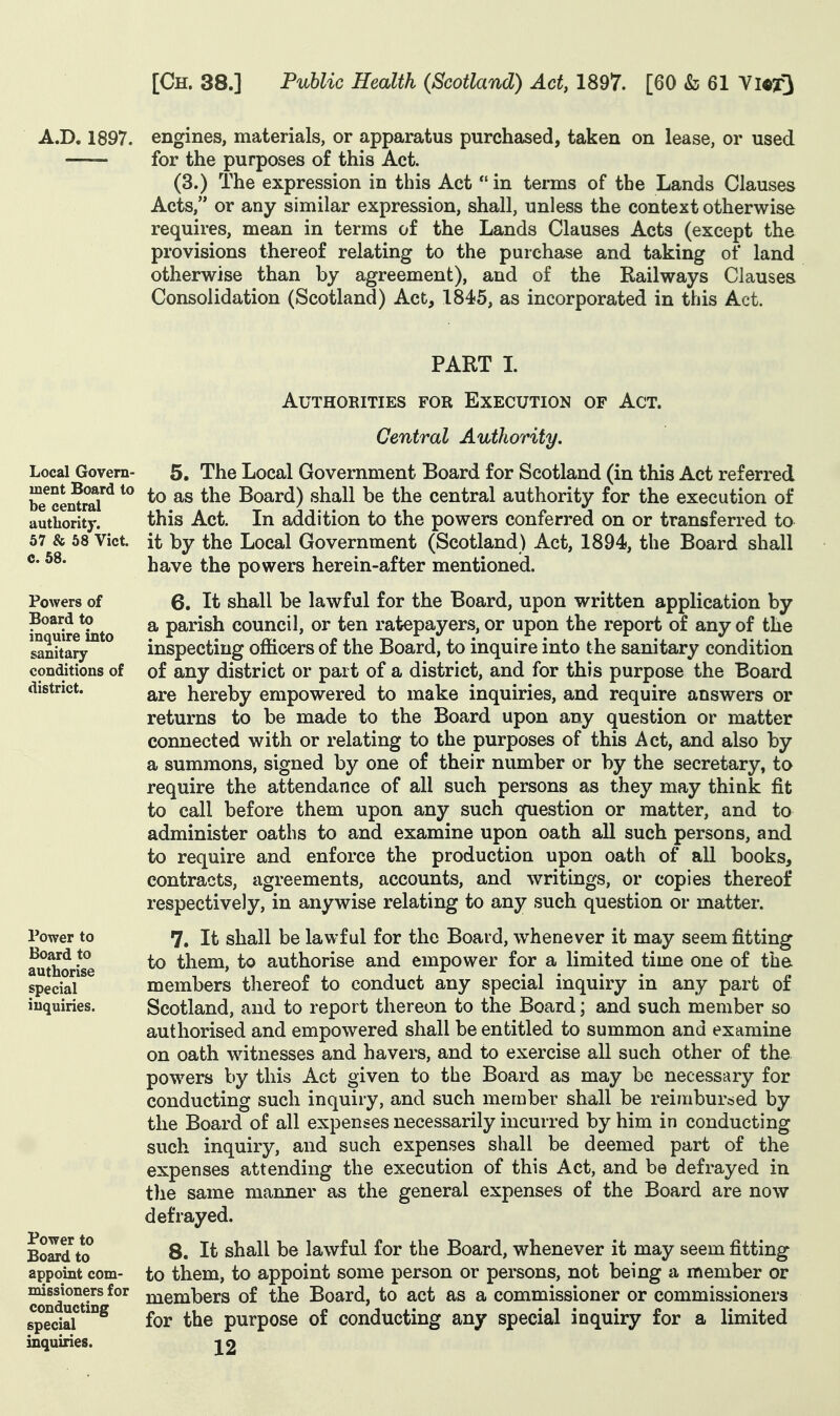 A.D, 1897. engines, materials, or apparatus purchased, taken on lease, or used for the purposes of this Act. (3.) The expression in this Act  in terms of the Lands Clauses Acts, or any similar expression, shall, unless the context otherwise requires, mean in terms of the Lands Clauses Acts (except the provisions thereof relating to the purchase and taking of land otherwise than by agreement), and of the Railways Clauses Consolidation (Scotland) Act, 1845, as incorporated in this Act. PART L Local Govern- ment Board to be central authority. 57 & 58 Vict, c. 58. Powers of Board to inquire into sanitary- conditions of district. Power to Board to authorise special inquiries. Power to Board to appoint com- missioners for conducting special inquiries. Authorities for Execution of Act. Central Authority. 5. The Local Government Board for Scotland (in this Act referred to as the Board) shall be the central authority for the execution of this Act. In addition to the powers conferred on or transferred to it by the Local Government (Scotland) Act, 1894, the Board shall have the powers herein-after mentioned. 6. It shall be lawful for the Board, upon written application by a parish council, or ten ratepayers, or upon the report of any of the inspecting officers of the Board, to inquire into the sanitary condition of any district or part of a district, and for this purpose the Board are hereby empowered to make inquiries, and require answers or returns to be made to the Board upon any question or matter connected with or relating to the purposes of this Act, and also by a summons, signed by one of their number or by the secretary, to require the attendance of all such persons as they may think fit to call before them upon any such qfuestion or matter, and to administer oaths to and examine upon oath all such persons, and to require and enforce the production upon oath of all books, contracts, agreements, accounts, and writings, or copies thereof respectively, in anywise relating to any such question or matter. 7. It shall be lawful for the Board, whenever it may seem fitting to them, to authorise and empower for a limited time one of the. members thereof to conduct any special inquiry in any part of Scotland, and to report thereon to the Board; and such member so authorised and empowered shall be entitled to summon and examine on oath witnesses and havers, and to exercise all such other of the powers by this Act given to the Board as may be necessary for conducting such inquiry, and such member shall be reimbursed by the Board of all expenses necessarily incurred by him in conducting such inquiry, and such expenses shall be deemed part of the expenses attending the execution of this Act, and be defrayed in the same manner as the general expenses of the Board are now defrayed. 8. It shall be lawful for the Board, whenever it may seem fitting- to them, to appoint some person or persons, not being a member or members of the Board, to act as a commissioner or commissioners for the purpose of conducting any special inquiry for a limited