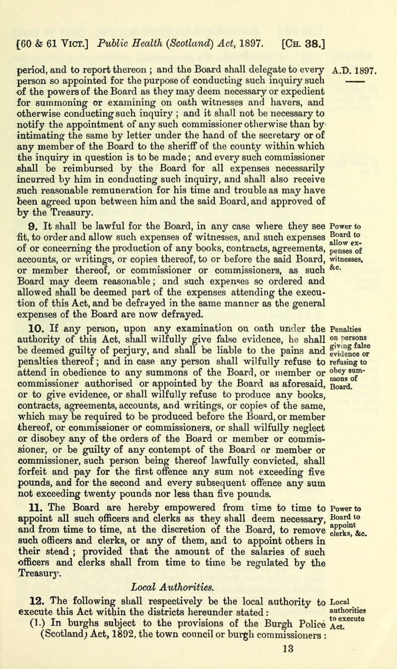 period, and to report thereon ; and the Board shall delegate to every A.D. 1897. person so appointed for the purpose of conducting such inquiry such of the powers of the Board as they may deem necessary or expedient for summoning or examining on oath witnesses and havers, and otherwise conducting such inquiry ; and it shall not be necessary to notify the appointment of any such commissioner otherwise than by intimating the same by letter under the hand of the secretary or of any member of the Board to the sheriff of the county within which the inquiry in question is to be made; and every such commissioner shall be reimbursed by the Board for all expenses necessarily incurred by him in conducting such inquiry, and shall also receive such reasonable remuneration for his time and trouble as may have been agreed upon between him and the said Board, and approved of by the Treasury. 9. It shall be lawful for the Board, in any case where they see Power to fit, to order and allow such expenses of witnesses, and such expenses ^^^^d to of or concerning the production of any books, contracts, agreements, penses of accounts, or writings, or copies thereof, to or before the said Board, witnesses, or member thereof, or commissioner or commissioners, as such Board may deem reasonable; and such expenses so ordered and allowed shall be deemed part of the expenses attending the execu- tion of this Act, and be defrayed in the same manner as the general expenses of the Board are now defrayed. 10. If any person, upon any examination on oath under the Penalties authority of this Act, shall wilfully give false evidence, he shall persons be deemed guilty of perjury, and shall be liable to the pains and Evidence or penalties thereof ; and in case any person shall wilfully refuse to refusing to attend in obedience to any summons of the Board, or member or ^^g^^f^ commissioner authorised or appointed by the Board as aforesaid. Board? or to give evidence, or shall wilfully refuse to produce any books, contracts, agreements, accounts, and writings, or copies of the same, which may be required to be produced before the Board, or member thereof, or commissioner of commissioners, or shall wilfully neglect or disobey any of the orders of the Board or member or commis- sioner, or be guilty of any contempt of the Board or member or commissioner, such person being thereof lawfully convicted, shall forfeit and pay for the first offence any sum not exceeding five pounds, and for the second and every subsequent offence any sum not exceeding twenty pounds nor less than five pounds. 11. The Board are hereby empowered from time to time to Power to appoint all such officers and clerks as they shall deem necessary, ^oard to «,nd from time to time, at the discretion of the Board, to remove cierks° &c. such officers and clerks, or any of them, and to appoint others in their stead ; provided that the amount of the salaries of such officers and clerks shall from time to time be regulated by the Treasurj'. Local Authorities. 12. The following shall respectively be the local authority to Local execute this Act within the districts hereunder stated: authorities (1.) In burghs subject to the provisions of the Burgh Police ^acu^^^^^ (Scotland; Act, 1892, the town council or burgh commissioners :