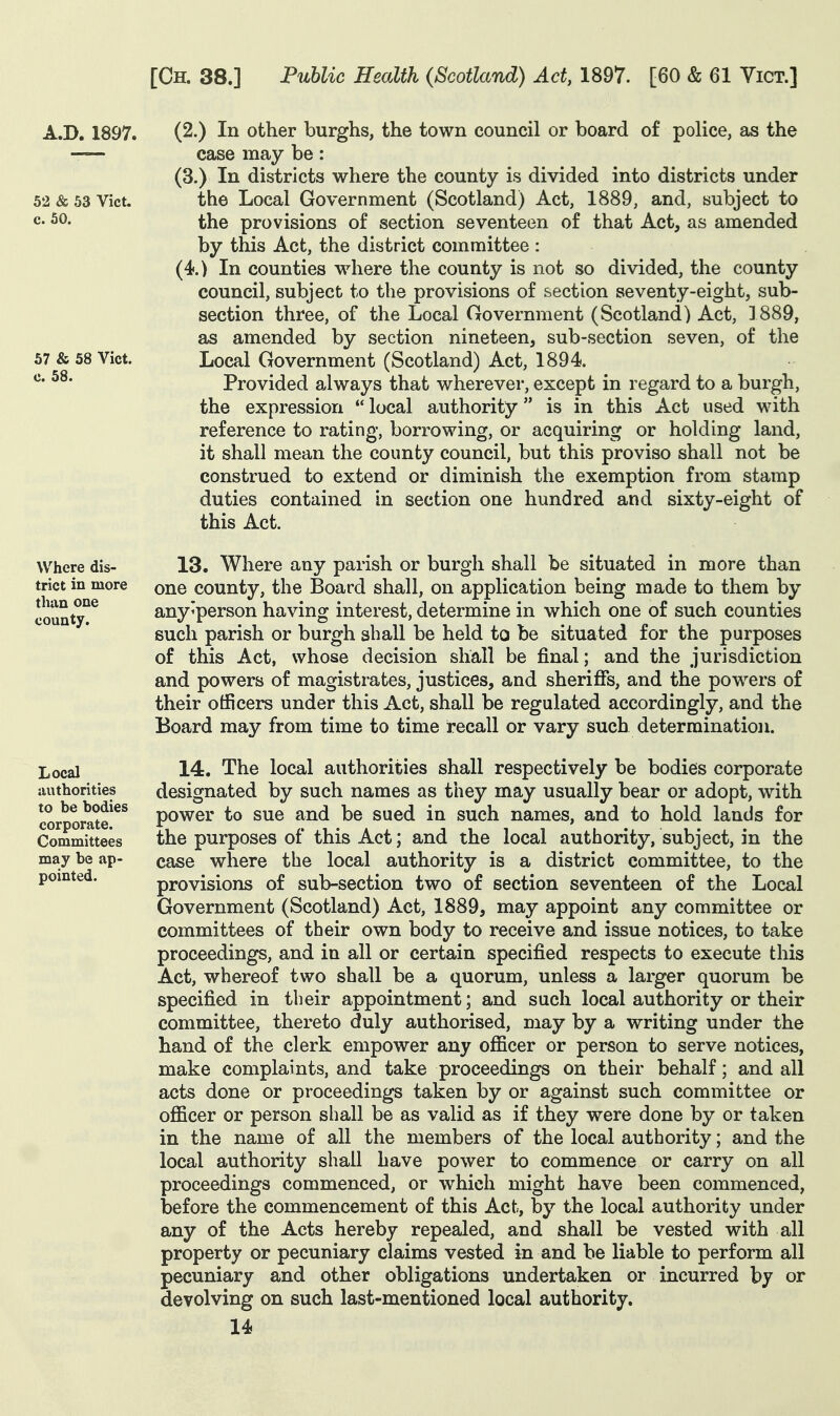 (2.) In other burghs, the town council or board of police, as the case may be: (3.) In districts where the county is divided into districts under the Local Government (Scotland) Act, 1889, and, subject to the provisions of section seventeen of that Act^ as amended by this Act, the district committee : (4.) In counties where the county is not so divided, the county council, subject to the provisions of section seventy-eight, sub- section three, of the Local Government (Scotland) Act, ] 889, as amended by section nineteen, sub-section seven, of the Local Government (Scotland) Act, 1894. Provided always that wherever, except in regard to a burgh, the expression *' local authority is in this Act used with reference to rating, borrowing, or acquiring or holding land, it shall mean the county council, but this proviso shall not be construed to extend or diminish the exemption from stamp duties contained in section one hundred and sixty-eight of this Act. 13. Where any parish or burgh shall be situated in more than one county, the Board shall, on application being made to them by any'person having interest, determine in which one of such counties such parish or burgh shall be held to be situated for the purposes of this Act, whose decision shall be final; and the jurisdiction and powers of magistrates, justices, and sherifis, and the powers of their officers under this Act, shall be regulated accordingly, and the Board may from time to time recall or vary such determination. 14. The local authorities shall respectively be bodies corporate designated by such names as tiiey may usually bear or adopt, with power to sue and be sued in such names, and to hold lands for the purposes of this Act; and the local authority, subject, in the case where the local authority is a district committee, to the provisions of sub-section two of section seventeen of the Local Government (Scotland) Act, 1889, may appoint any committee or committees of their own body to receive and issue notices, to take proceedings, and in all or certain specified respects to execute this Act, whereof two shall be a quorum, unless a larger quorum be specified in their appointment; and such local authority or their committee, thereto duly authorised, may by a writing under the hand of the clerk empower any officer or person to serve notices, make complaints, and take proceedings on their behalf; and all acts done or proceedings taken by or against such committee or officer or person shall be as valid as if they were done by or taken in the name of all the members of the local authority; and the local authority shall have power to commence or carry on all proceedings commenced, or which might have been commenced, before the commencement of this Act, by the local authority under any of the Acts hereby repealed, and shall be vested with all property or pecuniary claims vested in and be liable to perform all pecuniary and other obligations undertaken or incurred by or devolving on such last-mentioned local authority.