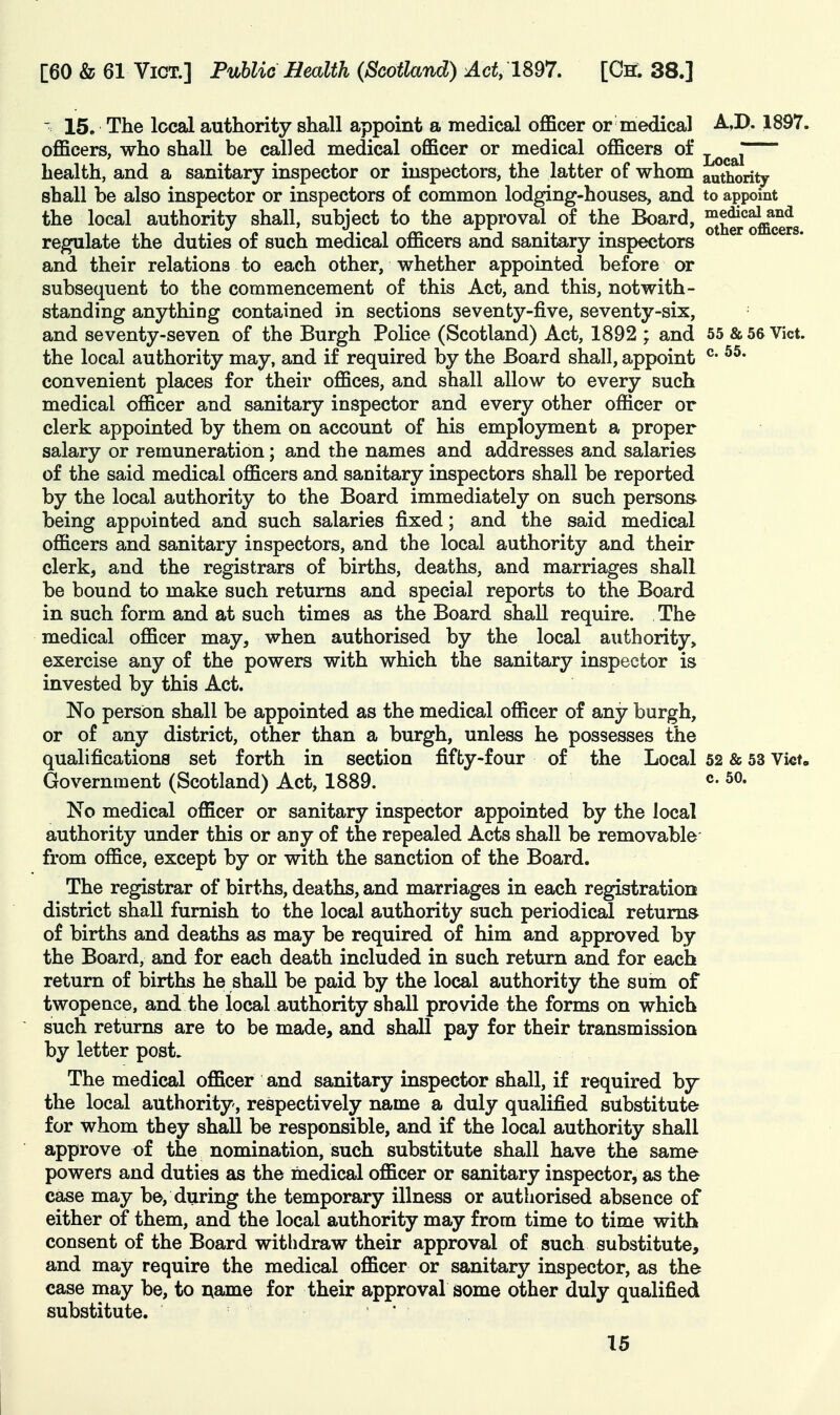 ' 15. The local authority shall appoint a medical officer or medical A,D. 1897. officers, who shall be called medical officer or medical officers of ^^^^J health, and a sanitary inspector or inspectors, the latter of whom authority shall be also inspector or inspectors of common lodging-houses, and to appoint the local authority shall, subject to the approval of the Board, ^^^^^^^g^g regulate the duties of such medical officers and sanitary inspectors and their relations to each other, whether appointed before or subsequent to the commencement of this Act, and this, notwith- standing anything contained in sections seventy-five, seventy-six, and seventy-seven of the Burgh Police (Scotland) Act, 1892 ; and 55 & 56 Vict, the local authority may, and if required by the Board shall, appoint ^* convenient places for their offices, and shall allow to every such medical officer and sanitary inspector and every other officer or clerk appointed by them on account of his employment a proper salary or remuneration; and the names and addresses and salaries of the said medical officers and sanitary inspectors shall be reported by the local authority to the Board immediately on such persons being appointed and such salaries fixed; and the said medical officers and sanitary inspectors, and the local authority and their clerk, and the registrars of births, deaths, and marriages shall be bound to make such returns and special reports to the Board in such form and at such times as the Board shall require. The medical officer may, when authorised by the local authority, exercise any of the powers with which the sanitary inspector is invested by this Act. No person shall be appointed as the medical officer of any burgh, or of any district, other than a burgh, unless he possesses the qualifications set forth in section fifty-four of the Local 52 & 53 Vi«t. Government (Scotland) Act, 1889. 50. No medical officer or sanitary inspector appointed by the local authority under this or any of the repealed Acts shall be removable from office, except by or with the sanction of the Board. The registrar of births, deaths, and marriages in each registration district shall furnish to the local authority such periodical returns of births and deaths as may be required of him and approved by the Board, and for each death included in such return and for each return of births he shall be paid by the local authority the sum of twopence, and the local authority shall provide the forms on which such returns are to be made, and shall pay for their transmission by letter post. The medical officer and sanitary inspector shall, if required by the local authority, respectively name a duly qualified substitute for whom they shall be responsible, and if the local authority shall approve of the nomination, such substitute shall have the same powers and duties as the medical officer or sanitary inspector, as the case may be, during the temporary illness or authorised absence of either of them, and the local authority may from time to time with consent of the Board withdraw their approval of such substitute, and may require the medical officer or sanitary inspector, as the case may be, to name for their approval some other duly qualified substitute. '