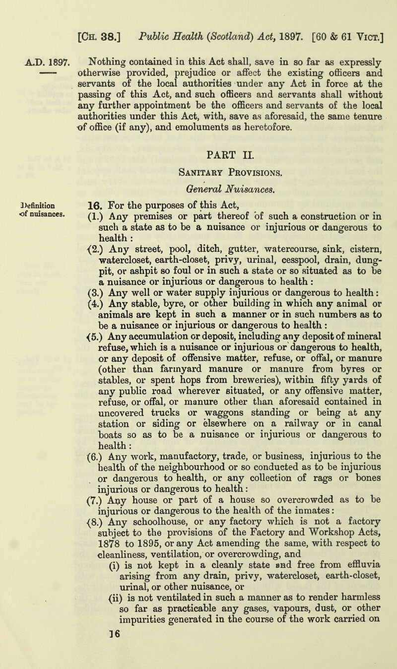 .A.D. 1897. Nothing contained in this Act shall, save in so far as expressly otherwise provided, prejudice or affect the existing officers and servants of the local authorities under any Act in force at the passing of this Act, and such officers and servants shall without any further appointment be the officers and servants of the local authorities under this Act, with, save as aforesaid, the same tenure of office (if any), and emoluments as heretofore. PART XL Sanitary Provisions. General Nuisances. 3>efinition 16. For the purposes of this Act, of nuisances. premises or part thereof of such a construction or in such a state as to be a nuisance or injurious or dangerous to health : {2.) Any street, pool, ditch, gutter, watercourse, sink, cistern, watercloset, earth-closet, privy, urinal, cesspool, drain, dung- pit, or ashpit so foul or in such a state or so situated as to be a nuisance or injurious or dangerous to health : (3.) Any well or water supply injurious or dangerous to health: (4.) Any stable, byre, or other building in which any animal or animals are kept in such a manner or in such numbers as to be a nuisance or injurious or dangerous to health : <5.) Any accumulation or deposit, including any deposit of mineral refuse, which is a nuisance or injurious or dangerous to health, or any deposit of offensive matter, refuse, or offal, or manure (other than farmyard manure or manure from byres or stables, or spent hops from breweries), within fifty yards of any public road wherever situated, or any offensive matter, refuse, or offal, or manure other than aforesaid contained in uncovered tmcks or waggons standing or being at any station or siding or elsewhere on a railway or in canal boats so as to be a nuisance or injurious or dangerous to health: (6.) Any work, manufactory, trade, or business, injurious to the health of the neighbourhood or so conducted as to be injurious or dangerous to health, or any collection of rags or bones injurious or dangerous to health: (7.) Any house or part of a house so overcrowded as to be injurious or dangerous to the health of the inmates: {8.) Any schoolhouse, or any factory which is not a factory subject to the provisions of the Factory and Workshop Acts, 1878 to 1895, or any Act amending the same, with respect to cleanliness, ventilation, or overcrowding, and (i) is not kept in a cleanly state and free from effluvia arising from any drain, privy, watercloset, earth-closet, urinal, or other nuisance, or (ii) is not ventilated in such a manner as to render harmless so far as practicable any gases, vapours, dust, or other impurities generated in the course of the work carried on