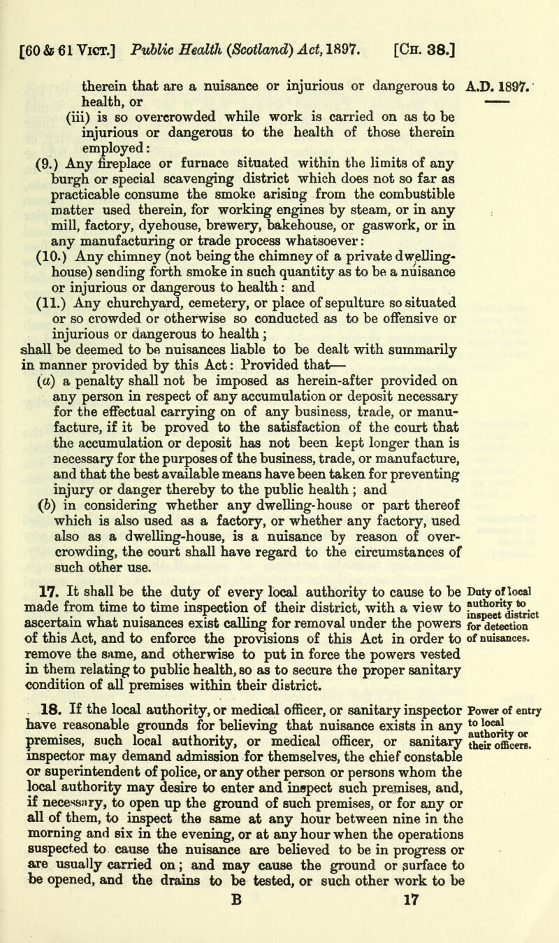 therein that are a nuisance or injurious or dangerous to A.D. 1897.' health, or — (iii) is so overcrowded while work is carried on as to be injurious or dangerous to the health of those therein employed: (9.) Any fireplace or furnace situated within the limits of any burgh or special scavenging district which does not so far as practicable consume the smoke arising from the combustible matter used therein, for working engines by steam, or in any mill, factory, dyehouse, brewery, bakehouse, or gaswork, or in any manufacturing or trade process whatsoever: (10.) Any chimney (not being the chimney of a private dwelling- house) sending forth smoke in such quantity as to be a nuisance or injurious or dangerous to health: and (11.) Any churchyard, cemetery, or place of sepulture so situated or so crowded or otherwise so conducted as to be offensive or injurious or dangerous to health; shall be deemed to be nuisances liable to be dealt with summarily in manner provided by this Act: Provided that— (a) a penalty shall not be imposed as herein-after provided on any person in respect of any accumulation or deposit necessary for the effectual carrying on of any business, trade, or manu- facture, if it be proved to the satisfaction of the court that the accumulation or deposit has not been kept longer than is necessary for the purposes of the business, trade, or manufacture, and that the best available means have been taken for preventing injury or danger thereby to the public health; and (b) in considering whether any dwelling-house or part thereof which is also used as a factory, or whether any factory, used also as a dwelling-house, is a nuisance by reason of over- crowding, the court shall have regard to the circumstances of such other use. 17. It shall be the duty of every local authority to cause to be Duty of local made from time to time inspection of their district, with a view to f^s^^e^j^^g^ict ascertain what nuisances exist calling for removal under the powers for detection of this Act, and to enforce the provisions of this Act in order to of nuisances, remove the same, and otherwise to put in force the powers vested in them relating to public health, so as to secure the proper sanitary condition of all premises within their district. . 18. If the local authority, or medical officer, or sanitary inspector Power of entry have reasonable grounds for believing that nuisance exists in any premises, such local authority, or medical officer, or sanitary theirofficers. inspector may demand admission for themselves, the chief constable or superintendent of police, or any other person or persons whom the local authority may desire to enter and inspect such premises, and, if necessary, to open up the ground of such premises, or for any or all of them, to inspect the same at any hour between nine in the morning and six in the evening, or at any hour when the operations suspected to cause the nuisance are believed to be in progress or are usually carried on; and may cause the ground or 3urface to be opened, and the drains to be tested, or such other work to be