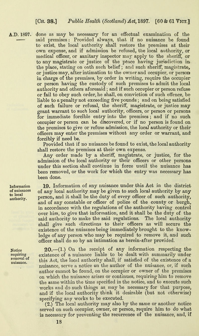 A.B. 1897. done as may be necessary for an effectual examination of the ■ said premises : Provided always, that if no nuisance be found to exist, the local authority shall restore the premises at their own expense, and if admission be refused, the local authority, or medical officer, or sanitary inspector ma}' apply to the sheriff, or to any magistrate or justice of the peace having jurisdiction in the place, stating on oath such belief; and such sheriff, magistrate, or justice may, after intimation to the owner and occupier, or person in charge of the premises, by order in writing, require the occupier or person having the custody of such premises to admit the local authority and others aforesaid ; and if such occupier or person refuse or fail to obey such order, he shall, on conviction of such offence, be- liable to a penalty not exceeding five pounds ; and on being satisfied of such failure or refusal, the sheriff, magistrate, or justice may grant warrant to such local authority, officers, or person or persons for immediate forcible entry into the premises ; and if no such occupier or person can be discovered, or if no person is found on the premises to give or refuse admission, the local authority or their officers may enter the premises without any order or warrant, and forcibly if need be. Provided that if no nuisance be found to exist, the local authority shall restore the premises at their own expense. Any order made by a sheriff, magistrate, or justice, for the admission of the local authority or their officers or other persons, under this section shall continue in force until the nuisance has been removed, or the work for which the entry was necessary has been done. 19. Information of any nuisance under this Act in the district of any local authority may be given to such local authority by any person, and it shall be the duty of every officer of such authority, and of any constable or officer of police of the county or burgh, in accordance with the regulations of the authority having control over him, to give that information, and it shall be the duty of the said aut,hority to make the said regulations. The local authority- shall give such directions to their officers as will secure the existence of the nuisance being immediately brought to the know- ledge of any person who may be required to remove it, and such officer shall do so by an intimation as herein-after provided. 20. —On the receipt of any information respecting the existence of a nuisance liable to be dealt with summarily under this Act, the local authority shall, if satisfied of the existence of a nuisance, serve a notice on the author of the nuisance, or, if such author cannot be found, on the occupier or owner of the premises on which the nuisance arises or continues, requiring him to remove the same within the time specified in the notice, and to execute such works and do such things as. may be necessary for that purpose, and if the local authority think it desirable (but not otherwise) specifying any works to be executed. (2.) The local authority may also by the same or another notice served on such occupier, owner, or person, require him to do what is necessary for preventing the recurrence of the nuisance, and, if 18 Information of nuisances to local authority. Kotice requiring removal of nuisance.