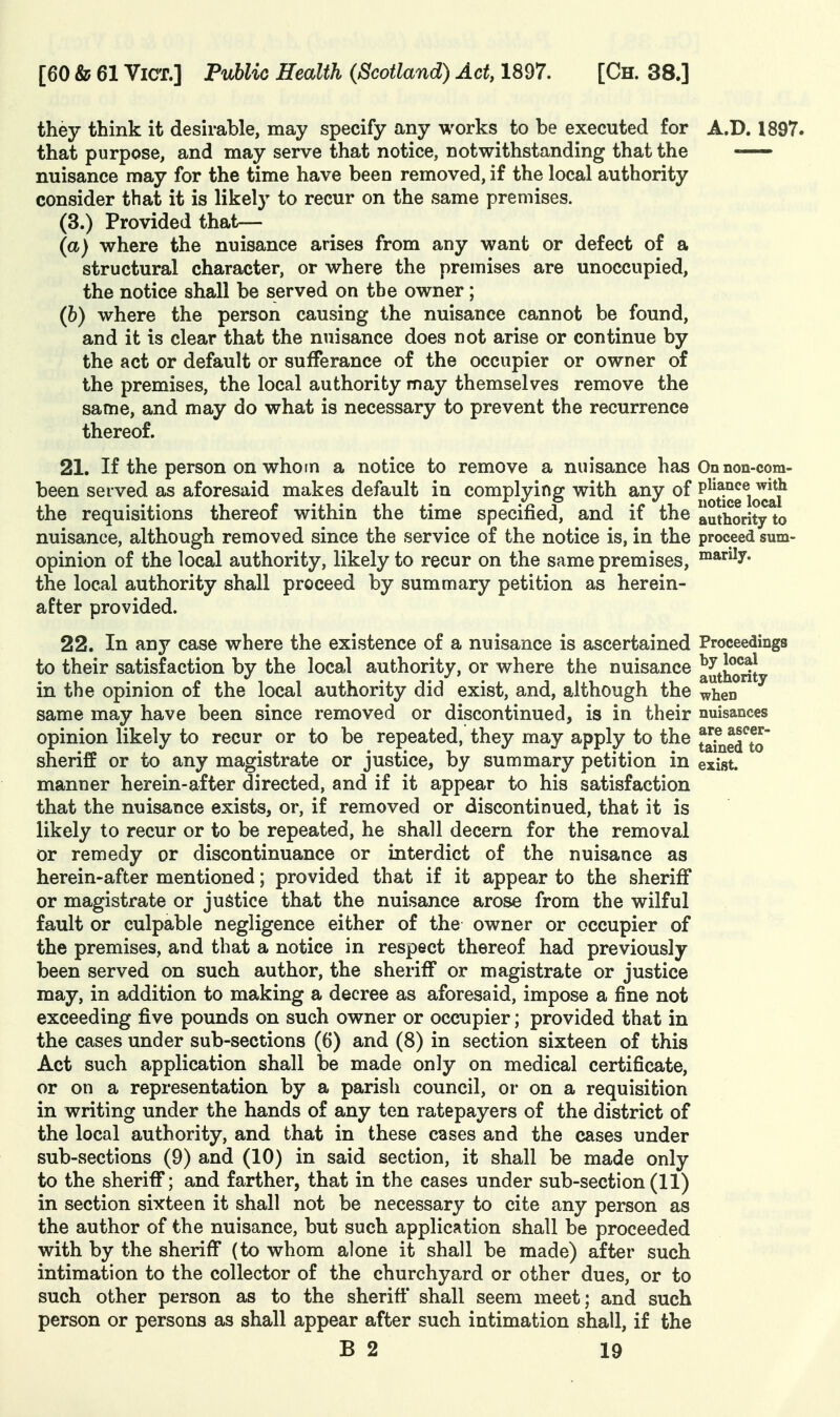 they think it desirable, may specify any works to be executed for A.D. 1897. that purpose, and may serve that notice, notwithstanding that the nuisance may for the time have been removed, if the local authority consider that it is likely to recur on the same premises. (3.) Provided that— (a) where the nuisance arises from any want or defect of a structural character, or where the premises are unoccupied, the notice shall be served on the owner; (6) where the person causing the nuisance cannot be found, and it is clear that the nuisance does not arise or continue by the act or default or sufferance of the occupier or owner of the premises, the local authority may themselves remove the same, and may do what is necessary to prevent the recurrence thereof. 21. If the person on whom a notice to remove a nuisance has On non-com- been served as aforesaid makes default in complying with any of fjjj^°e^i^^{^ the requisitions thereof within the time specified, and if the authority to nuisance, although removed since the service of the notice is, in the proceed sum- opinion of the local authority, likely to recur on the same premises, °^*ly. the local authority shall proceed by summary petition as herein- after provided. 22. In any case where the existence of a nuisance is ascertained Proceedings to their satisfaction by the local authority, or where the nuisance ^•'^xj^^ ^t in the opinion of the local authority did exist, and, although the ^hen same may have been since removed or discontinued, is in their nuisances opinion likely to recur or to be repeated, they may apply to the tarned7o sheriff or to any magistrate or justice, by summary petition in exist, manner herein-after directed, and if it appear to his satisfaction that the nuisance exists, or, if removed or discontinued, that it is likely to recur or to be repeated, he shall decern for the removal or remedy or discontinuance or interdict of the nuisance as herein-after mentioned; provided that if it appear to the sheriff or magistrate or justice that the nuisance arose from the wilful fault or culpable negligence either of the owner or occupier of the premises, and that a notice in respect thereof had previously been served on such author, the sheriff or magistrate or justice may, in addition to making a decree as aforesaid, impose a fine not exceeding five pounds on such owner or occupier; provided that in the cases under sub-sections (6) and (8) in section sixteen of this Act such application shall be made only on medical certificate, or on a representation by a parish council, or on a requisition in writing under the hands of any ten ratepayers of the district of the local authority, and that in these cases and the cases under sub-sections (9) and (10) in said section, it shall be made only to the sheriff; and farther, that in the cases under sub-section (11) in section sixteen it shall not be necessary to cite any person as the author of the nuisance, but such application shall be proceeded with by the sheriff (to whom alone it shall be made) after such intimation to the collector of the churchyard or other dues, or to such other person as to the sheriff shall seem meet; and such person or persons as shall appear after such intimation shall, if the