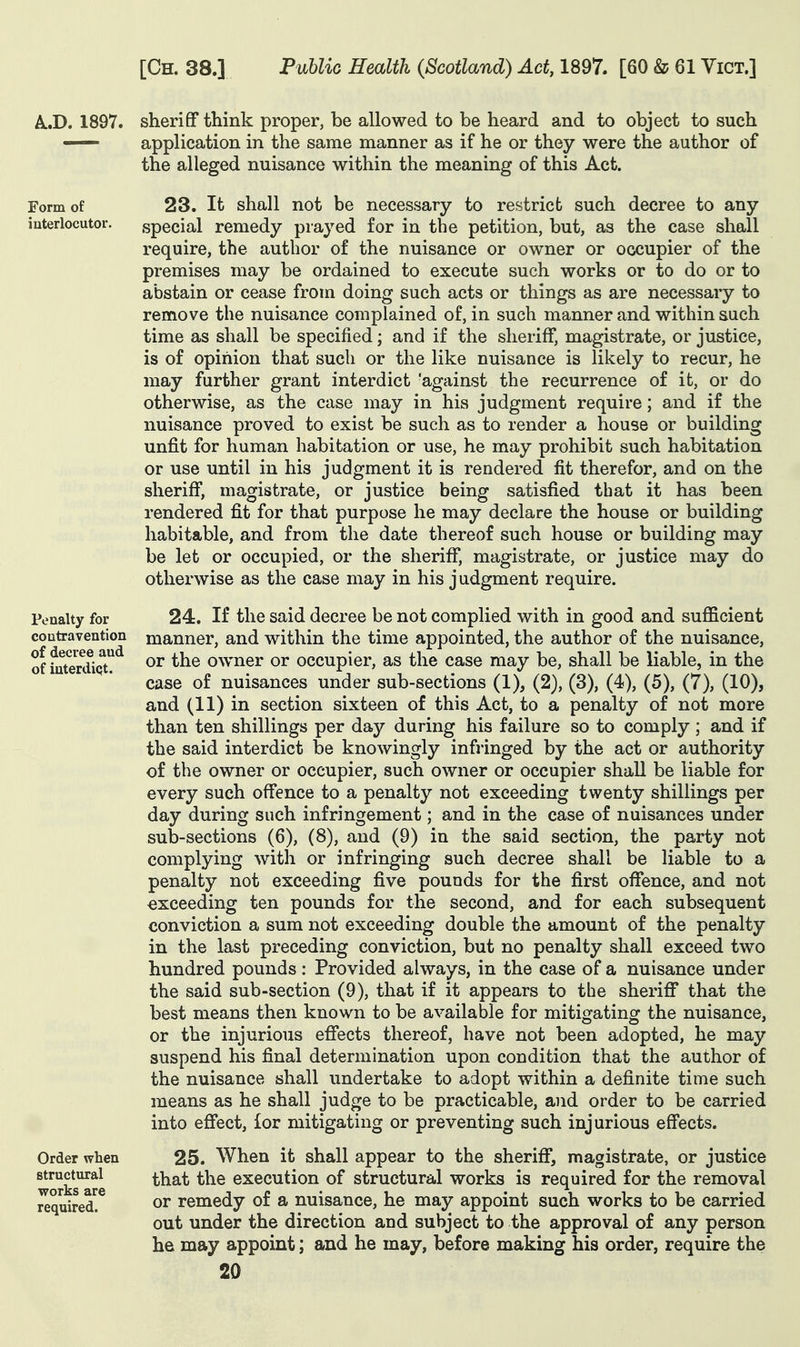 A..D. 1897. sheriff think proper, be allowed to be heard and to object to such — application in the same manner as if he or they were the author of the alleged nuisance within the meaning of this Act. Form of 23. It shall not be necessary to restrict such decree to any interlocutor. special remedy prayed for in the petition, but, as the case shall require, the author of the nuisance or owner or occupier of the premises may be ordained to execute such works or to do or to abstain or cease from doing such acts or things as are necessary to remove the nuisance complained of, in such manner and within such time as shall be specified; and if the sheriff, magistrate, or justice, is of opinion that such or the like nuisance is likely to recur, he may further grant interdict 'against the recurrence of it, or do otherwise, as the case may in his judgment require; and if the nuisance proved to exist be such as to render a house or building unfit for human habitation or use, he may prohibit such habitation or use until in his judgment it is rendered fit therefor, and on the sheriff, magistrate, or justice being satisfied that it has been rendered fit for that purpose he may declare the house or building habitable, and from the date thereof such house or building may be let or occupied, or the sheriff, magistrate, or justice may do otherwise as the case may in his j udgment require. 24. If the said decree be not complied with in good and sufficient manner, and within the time appointed, the author of the nuisance, or the owner or occupier, as the case may be, shall be liable, in the case of nuisances under sub-sections (1), (2), (3), (4), (5), (7), (10), and (11) in section sixteen of this Act, to a penalty of not more than ten shillings per day during his failure so to comply; and if the said interdict be knowingly infringed by the act or authority of the owner or occupier, such owner or occupier shall be liable for every such offence to a penalty not exceeding twenty shillings per day during such infringement; and in the case of nuisances under sub-sections (6), (8), and (9) in the said section, the party not complying with or infringing such decree shall be liable to a penalty not exceeding five pounds for the first offence, and not exceeding ten pounds for the second, and for each subsequent conviction a sum not exceeding double the amount of the penalty in the last preceding conviction, but no penalty shall exceed two hundred pounds: Provided always, in the case of a nuisance under the said sub-section (9), that if it appears to the sheriflT that the best means then known to be available for mitigating the nuisance, or the injurious efiects thereof, have not been adopted, he may suspend his final determination upon condition that the author of the nuisance shall undertake to adopt within a definite time such means as he shall judge to be practicable, and order to be carried into eflfect, for mitigating or preventing such injurious effects. 25. When it shall appear to the sherifi*, magistrate, or justice that the execution of structural works is required for the removal or remedy of a nuisance, he may appoint such works to be carried out under the direction and subject to the approval of any person he may appoint; and he may, before making his order, require the 20 Penalty for contravention of decree and of iuterdiqt. Order when structural works are required.