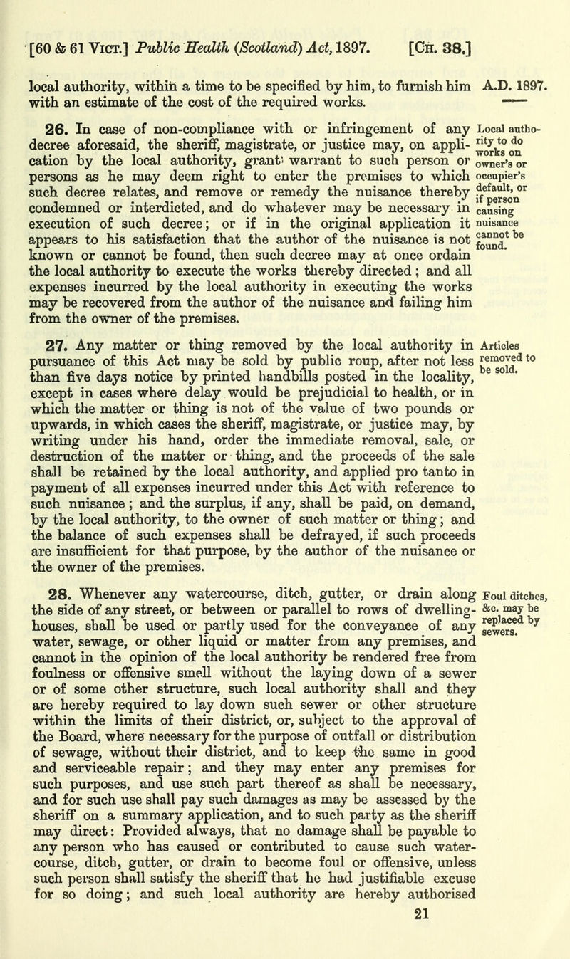 local authority, within a time to be specified by him, to furnish him A.D. 1897. with an estimate of the cost of the required works. ~ 26. In case of non-compliance with or infringement of any Local autho- decree aforesaid, the sheriff, magistrate, or justice may, on appli- ^^Jj.^^^^ cation by the local authority, grant ' warrant to such person or owner's or persons as he may deem right to enter the premises to which occupier's such decree relates, and remove or remedy the nuisance thereby j^^^q^q^^ condemned or interdicted, and do whatever may be necessary in causing execution of such decree; or if in the original application it nuisance appears to his satisfaction that the author of the nuisance is not f^y^^* known or cannot be found, then such decree may at once ordain the local authority to execute the works thereby directed ; and all expenses incurred by the local authority in executing the works may be recovered from the author of the nuisance and failing him from the owner of the premises. 27. Any matter or thing removed by the local authority in Articles pursuance of this Act may be sold by public roup, after not less ^g'^^J^^ than five days notice by printed handbills posted in the locality, except in cases where delay would be prejudicial to health, or in which the matter or thing is not of the value of two pounds or upwards, in which cases the sheriff, magistrate, or justice may, by writing under his hand, order the immediate removal, sale, or destruction of the matter or thing, and the proceeds of the sale shall be retained by the local authority, and applied pro tan to in payment of all expenses incurred under this Act with reference to such nuisance ; and the surplus, if any, shall be paid, on demand, by the local authority, to the owner of such matter or thing; and the balance of such expenses shall be defrayed, if such proceeds are insulBficient for that purpose, by the author of the nuisance or the owner of the premises. 28. Whenever any watercourse, ditch, gutter, or drain along Foul ditches, the side of any street, or between or parallel to rows of dwelling- &c- may l>e houses, shall be used or partly used for the conveyance of any ge^ers!^ water, sewage, or other liquid or matter from any premises, and cannot in the opinion of the local authority be rendered free from foulness or offensive smell without the laying down of a sewer or of some other structure, such local authority shall and they are hereby required to lay down such sewer or other structure within the limits of their district, or, subject to the approval of the Board, where' necessary for the purpose of outfall or distribution of sewage, without their district, and to keep the same in good and serviceable repair; and they may enter any premises for such purposes, and use such part thereof as shall be necessary, and for such use shall pay such damages as may be assessed by the sheriff on a summary application, and to such party as the sheriff may direct: Provided always, that no damage shall be payable to any person who has caused or contributed to cause such water- course, ditch, gutter, or drain to become foul or offensive, unless such person shall satisfy the sheriff* that he had justifiable excuse for so doing; and such local authority are hereby authorised