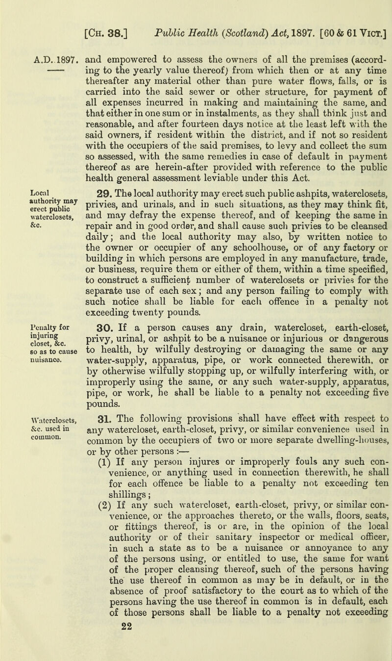 A.D., 1897. and empowered to assess the owners of all the premises (accord- ing to the yearly value thereof) from which then or at any time thereafter any material other than pure water flows, falls, or is carried into the said sewer or other structure, for payment of all expenses incurred in making and maintaining the same, and that either in one sum or in instalments, as they shall think just and reasonable, and after fourteen days notice at the least left with the said owners, if resident within the district, and if not so resident with the occupiers of the said premises, to levy and collect the sum so assessed, with the same remedies in case of default in payment thereof as are herein-after provided with reference to the public health general assessment leviable under this Act. Local authority may erect public waterclosets, &c. renalty for injuring closet, &c. so as to cause nuisance. Waterclosets, &c. used in common. 29. The local authority may erect such public ashpits, waterclosets, privies, and urinals, and m such situations, as they may think fit, and may defray the expense thereof, and of keeping the same in repair and in good order, and shall cause sucli privies to be cleansed daily; and the local authority may also, by written notice to the owner or occupier of any schoolhouse, or of any factory or building in which persons are employed in any manufacture, trade, or business, require them or either of them, within a time specified, to construct a sufficient number of waterclosets or privies for the separate use of each sex; and any person failing to comply with such notice shall be liable for each ofi^ence in a penalty not exceeding twenty pounds. 30. If a person causes any drain, watercloset, earth-closet, privy, urinal, or ashpit to be a nuisance or injurious or dangerous to health, by wilfully destroying or damaging the same or any water-supply, apparatus, pipe, or work connected therewith, or by otherwise wilfully stopping up, or wilfully interfering with, or improperly using the same, or any such water-supply, apparatus, pipe, or work, he shall be liable to a penalty not exceeding five pounds. 31. The following provisions shall have efi*ect with respect to any watercloset, earth-closet, privy, or similar convenience used in common by the occupiers of two or more separate dwelling-houses, or by other persons :— (1) If any person injures or improperly fouls any such con- venience, or anything used in connection therewith, he shall for each offence be liable to a penalty not exceeding ten shillings; (2) If any such watercloset, earth-closet, privy, or similar con- venience, or the approaches thereto, or the walls, floors, seats, or fittings thereof, is or are, in the opinion of the local authority or of their sanitary inspector or medical officer, in such a state as to be a nuisance or annoyance to any of the persons using, or entitled to use, the same for want of the proper cleansing thereof, such of the persons having the use thereof in common as may be in default, or in the absence of proof satisfactory to the court as to which of the persons having the use thereof in common is in default, each of those persons shall be liable to a penalty not exceeding