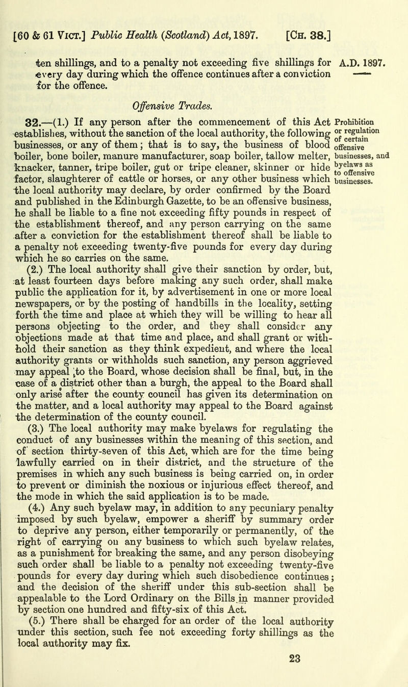 tfcen shillings, and to a penalty not exceeding five shillings for A.D. 1897. every day during which the offence continues after a conviction —- for the offence. Offensive Trades. 32.—(1.) If any person after the commencement of this Act Prohibition establishes, without the sanction of the local authority, the following °J ^ertaki^^ iDUsinesses, or any of them; that is to say, the business of blood offensive boiler, bone boiler, manure manufacturer, soap boiler, tallow melter, businesses, and knacker, tanner, tripe boiler, gut or tripe cleaner, skinner or hide og^^gjye factor, slaughterer of cattle or horses, or any other business which businesses, the local authority may declare, by order confirmed by the Board and published in the Edinburgh Gazette, to be an offensive business, he shall be liable to a fine not exceeding fifty pounds in respect of the establishment thereof, and any person carrying on the same after a conviction for the establishment thereof shall be liable to a penalty not exceeding twenty-five pounds for every day during which he so carries on the same. (2.) The local authority shall give their sanction by order, but, at least fourteen days before making any such order, shall make public the application for it, by advertisement in one or more local newspapers, or by the posting of handbills in the locality, setting forth the time and place at which they will be willing to hear all persons objecting to the order, and they shall consider any objections made at that time and place, and shall grant or with- hold their sanction as they think expedient, and where the local authority grants or withholds such sanction, any person aggrieved may appeal jto the Board, whose decision shall be final, but, in the case of a district other than a burgh, the appeal to the Board shall only arise after the county council has given its determination on the matter, and a local authority may appeal to the Board against the determination of the county council. (3.) The local authority may make byelaws for regulating the conduct of any businesses within the meaning of this section, and of section thirty-seven of this Act, which are for the time being lawfully carried on in their district, and the structure of the premises in which any such business is being carried on, in order to prevent or diminish the noxious or injurious effect thereof, and the mode in which the said application is to be made. (4.) Any such byelaw may, in addition to any pecuniary penalty imposed by such byelaw, empower a sheriff by summary order to deprive any person, either temporarily or permanently, of the right of carrying on any business to which such byelaw relates, as a punishment for breaking the same, and any person disobeying such order shall be liable to a penalty not exceeding twenty-five pounds for every day during which such disobedience continues; and the decision of the sheriff under this sub-section shall be appealable to the Lord Ordinary on the Bills.in manner provided by section one hundred and fifty-six of this Act. (5.) There shall be charged for an order of the local authority under this section, such fee not exceeding forty shillings as the local authority may fix.