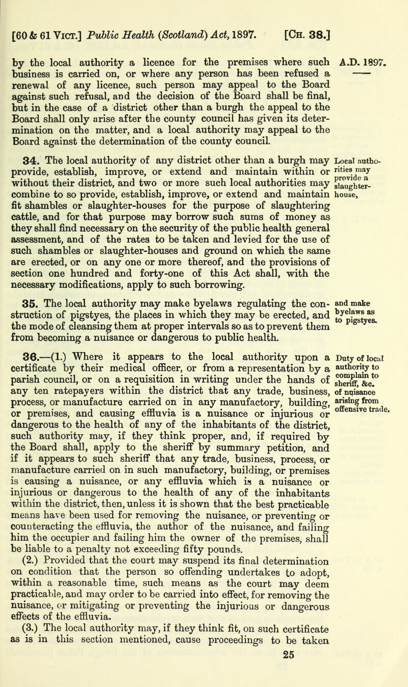 by the local authority a licence for the premises where such A.D. 1897. business is carried on, or where any person has been refused a renewal of any licence, such person may appeal to the Board against such refusal, and the decision of the Board shall be final, but in the case of a district other than a burgh the appeal to the Board shall only arise after the county council has given its deter- mination on the matter, and a local authority may appeal to the Board against the determination of the county council. 34. The local authority of any district other than a burgh may Local autho- provide, establish, improve, or extend and maintain within or ties may without their district, and two or more such local authorities may gi^Jghter- combine to so provide, establish, improve, or extend and maintain house, fit shambles or slaughter-houses for the purpose of slaughtering cattle, and for that purpose may borrow such sums of money as they shall find necessary on the security of the public health general assessment, and of the rates to be taken and levied for the use of such shambles or slaughter-houses and ground on which the same are erected, or on any one or more thereof, and the provisions of section one hundred and forty-one of this Act shall, with the necessary modifications, apply to such borrowing. 35. The local authority may make byelaws regulating the con- and make struction of pigstyes, the places in which they may be erected, and ^\^^L^ the mode of cleansing them at proper intervals so as to prevent them from becoming a nuisance or dangerous to public health. 36. —(1.) Where it appears to the local authority upon a Duty of local certificate by their medical ofiicer, or from a representation by a authority to parish council, or on a requisition in writing under the hands of she^^&c!^ any ten ratepayers within the district that any trade, business, of nuisance process, or manufacture carried on in any manufactory, buildin^^, arising from • 1 • m • ' ' . offensive trade, or premises, and causing emuvia is a nuisance or injurious or dangerous to the health of any of the inhabitants of the district, such authority may, if they think proper, and, if required by the Board shall, apply to the sheriff by summary petition, and if it appears to such sheriff that any trade, business, process, or manufacture carried on in such manufactory, building, or premises is causing a nuisance, or any effluvia which i» a nuisance or injurious or dangerous to the health of any of the inhabitants within the district, then, unless it is shown that the best practicable means have been used for removing the nuisance, or preventing or counteracting the effluvia, the author of the nuisance, and failing him the occupier and failing him the owner of the premises, shall be liable to a penalty not exceeding fifty pounds. (2.) Provided that the court may suspend its final determination on condition that the person so offending undertakes to adopt, within a reasonable time, such means as the court may deem practicable, and may order to be carried into effect, for removing the nuisance, or mitigating or preventing the injurious or dangerous effects of the effluvia. (3.) The local authority may, if they think fit, on such certificate as is in this section mentioned, cause proceedings to be taken