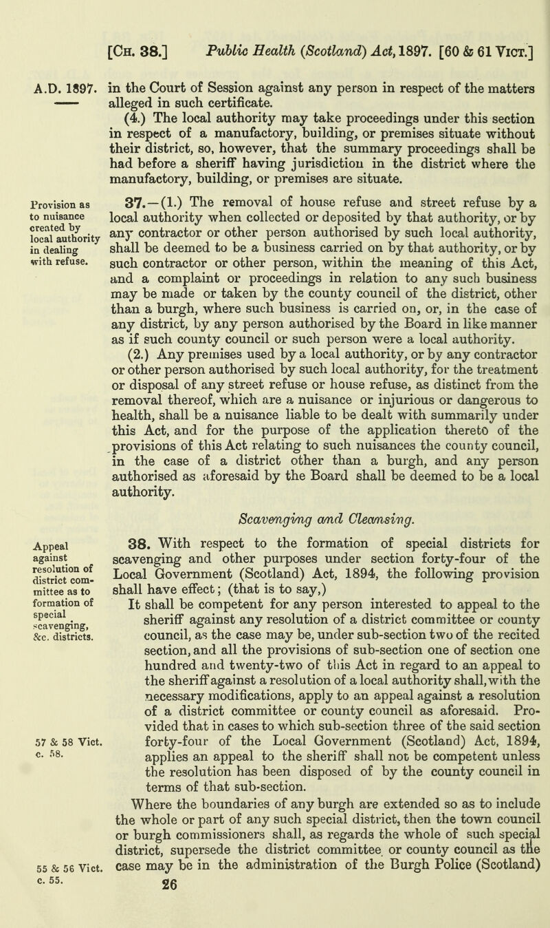 Provision as to nuisance created by local authority in dealing with refuse. A.D. 1897. in the Court of Session against any person in respect of the matters — alleged in such certificate. (4.) The local authority may take proceedings under this section in respect of a manufactory, building, or premises situate without their district, so, however, that the summary proceedings shall be had before a sheriff having jurisdiction in the district where the manufactory, building, or premises are situate. 37.—(1.) The removal of house refuse and street refuse by a local authority when collected or deposited by that authority, or by any contractor or other person authorised by such local authority, shall be deemed to be a business carried on by that authority, or by such contractor or other person, within the meaning of this Act, and a complaint or proceedings in relation to any such business may be made or taken by the county council of the district, other than a burgh, where such business is carried on, or, in the case of any district, by any person authorised by the Board in like manner as if such county council or such person were a local authority. (2.) Any premises used by a local authority, or by any contractor or other person authorised by such local authority, for the treatment or disposal of any street refuse or house refuse, as distinct from the removal thereof, which are a nuisance or injurious or dangerous to health, shall be a nuisance liable to be dealt with summarily under this Act, and for the purpose of the application thereto of the provisions of this Act relating to such nuisances the county council, in the case of a district other than a burgh, and any person authorised as aforesaid by the Board shall be deemed to be a local authority. Appeal against resolution of district com- mittee as to formation of special scavenging, &c. districts. 57 & 58 Vict, c. 58. 55 & 56 Vict, c. 55. Scavenging amd demising. 38. With respect to the formation of special districts for scavenging and other purposes under section forty-four of the Local Government (Scotland) Act, 1894, the following provision shall have effect; (that is to say,) It shall be competent for any person interested to appeal to the sheriff against any resolution of a district committee or county council, as the case may be, under sub-section two of the recited section, and all the provisions of sub-section one of section one hundred and twenty-two of this Act in regard to an appeal to the sheriff against a resolution of a local authority shall, with the necessary modifications, apply to an appeal against a resolution of a district committee or county council as aforesaid. Pro- vided that in cases to which sub-section three of the said section forty-four of the Local Government (Scotland) Act, 1894, applies an appeal to the sheriff shall not be competent unless the resolution has been disposed of by the county council in terms of that sub-section. Where the boundaries of any burgh are extended so as to include the whole or part of any such special district, then the town council or burgh commissioners shall, as regards the whole of such special district, supersede the district committee or county council as the case may be in the administration of the Burgh Police (Scotland)