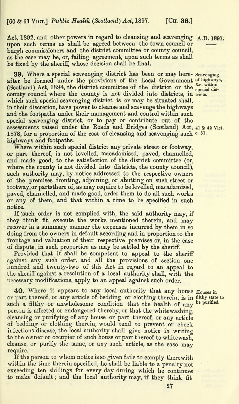 Act, 1892. and other powers in regard to cleansing and scavenging ^.-D. 1897. upon such terms as shall be agreed between the town council or burgh commissioners and the district committee or county council, as the case may be, or, failing agreement, upon such terms as shall be fixed by the sheriff, whose decision shall be final. 39. Where a special scavenging district has been or may here- Scavenging after be formed under the provisions of the Local Government highways, (Scotland) Act, 1894, the district committee of the district or the ^eciafdis- county council where the county is not divided into districts, in tricts. which such special scavenging district is or may be situated shall, in their discretion, have power to cleanse and scavenge the highways and the footpaths under their management and control within such special scavenging district, or to pay or contribute out of the assessments raised under the Roads and Bridges (Scotland) Act, 4i & 42 Vict. 1878, for a proportion of the cost of cleansing and scavenging such ^ 5i. highways and footpaths. Where within such special district any private street or footway, or part thereof, is not levelled, macadamised, paved, channelled, and made good, to the satisfaction of the district committee (or, where the county is not divided into districts, the county council), such authority may, by notice addressed to the respective owners of the premises fronting, adjoining, or abutting on such street or footway, or partsthere of, as may require to be levelled, macadamised, paved, channelled, and made good, order them to do all such works or any of them, and that within a time to be specified in such notice. If ^such order is not complied with, the said authority may, if they think fit, execute the works mentioned therein, and may recover in a summary manner the expenses incurred by them in so doing from the owners in default according and in proportion to the frontage and valuation of their respective premises or, in the case of dispute, in such proportion as may be settled by the sheriff. Provided that it shall be competent to appeal to the sheriff against any such order, and all the provisions of section one hundred and twenty-two of this Act in regard to an appeal to the sheriff against a resolution of a local authority shall, with the necessary modifications, apply to an appeal against such order. 40. Where it appears to any local authority that any house Houses in or part thereof, or any article of bedding or clothing therein, is in filthy state to such a filthy or unwholesome condition that the health of any ^® P^^^ed. person is affected or endangered thereby, or that the whitewashing, cleansing or purifying of any house or part thereof, or any article of bedding or clothing therein, would tend to prevent or check infectious disease, the local authority shall give notice in writing to the owner or occupier of such house or part thereof to whitewash, cleanse, or purify the same, or any such article, as tho case may require. If the person to whom notice is so given fails to comply therewith within the time therein specified, he shall be liable to a penalty not exceeding ten shillings for every day during which he continues to make default; and the local authority may, if they think fit