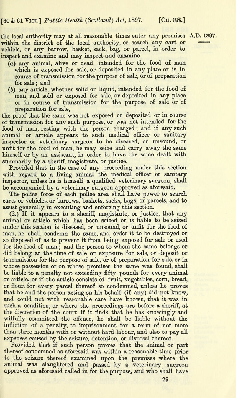 the local authority may at all reasonable times enter any premises A.D. 1897. within the district of the local authority, or search any cart or vehicle, or any barrow, basket, sack, bag, or parcel, in order to inspect and examine and may inspect and examine (a) any animal, alive or dead, intended for the food of man which is exposed for sale, or deposited in any place or is in course of transmission for the purpose of sale, or of preparation for sale; and (6) any article, whether solid or liquid, intended for the food of man, and sold or exposed for sale, or deposited in any place or in course of transmission for the purpose of sale or of preparation for sale, the proof that the same was not exposed or deposited or in course of transmission for any such purpose, or was not intended for the food of man, resting with the person charged; and if any such animal or article appears to such medical officer or sanitary inspector or veterinary surgeon to be diseased, or unsound, or unfit for the food of man, he may seize and carry away the same himself or by an assistant, in order to have the same dealt with summarily by a sheriff, magistrate, or justice. Provided that in the case of any proceeding under this section with regard to a living animal the medical officer or sanitary inspector, unless he is himself a qualified veterinary surgeon, shall be accompanied by a veterinary surgeon approved as aforesaid. The police force of each police area shall have power to search carts or vehicles, or barrows, baskets, sacks, bags, or parcels, and to assist generally in executing and enforcing this section. (2.) If it appears to a sheriff, magistrate, or justice, that any animal or article which has been seized or is liable to be seized under this section is diseased, or unsound, or unfit for the food of man, he shall condemn the same, and order it to be destroyed or so disposed of as to prevent it from being exposed for sale or used for the food of man ; and the person to whom the same belongs or did belong at the time of sale or exposure for sale, or deposit or transmission for the purpose of sale, or of preparation for sale, or in whose possession or on whose premises the same was found, shall be liable to a penalty not exceeding fifty pounds for every animal or article, or if the article consists of fruit, vegetables, corn, bread, or flour, for every parcel thereof so condemned, unless he proves that he and the person acting on his behalf (if any) did not know, and could not with reasonable care have known, that it was in such a condition, or where the proceedings are before a sheriff, at the discretion of the court, if it finds that he has knowingly and wilfully committed the offence, he shall be liable without the infliction of a penalty, to imprisonment for a term of not more than three months with or without hard labour, and also to pay all expenses caused by the seizure, detention, or disposal thereof. Provided that if such person proves that the animal or part thereof condemned as aforesaid was within a reasonable time prior to the seizure thereof examined upon the premises where the animal was slaughtered and 'passed by a veterinary surgeon approved as aforesaid called in for the purpose, and who shall have