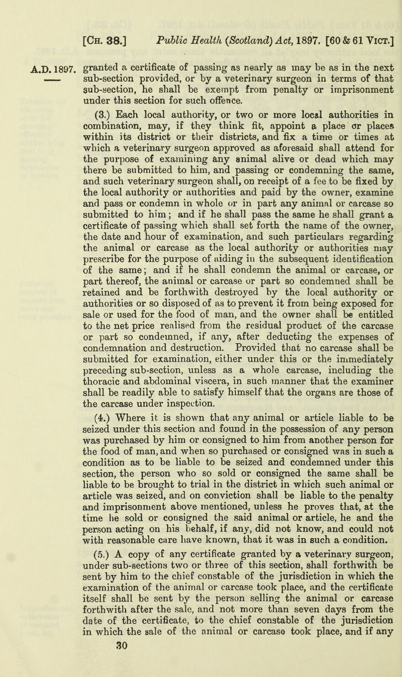 A.D. 1897. granted a certificate of passing as nearly as may be as in the next sub-section provided, or by a veterinary surgeon in terms of that sub-section, he shall be exempt from penalty or imprisonment under this section for such offence. (3.) Each local authority, or two or more local authorities in combination, may, if they think fib, appoint a place or places within its district or their districts, and fix a tim-e or times at which a veterinary surgeon approved as aforesaid shall attend for the purpose of examining any animal alive or dead which may there be submitted to him, and passing or condemning the same, and such veterinary surgeon shall, on receipt of a fee to be fixed by the local authority or authorities and paid by the owner, examine and pass or condemn in whole or in part any animal or carcase so submitted to him; and if he shall pass the same he shall grant a certificate of passing which shall set forth the name of the owner, the date and hour of examination, and such particulars regarding the animal or carcase as the local authority or authorities may prescribe for the purpose of aiding in the subsequent identification of the same; and if he shall condemn the animal or carcase, or part thereof, the animal or carcase or part so condemned shall be retained and be forthwith destroyed by the local authority or authorities or so disposed of as to prevent it from being exposed for sale or used for the food of man, and the owner shall be entitled to the net price realised from the residual product of the carcase or part so condemned, if any, after deducting the expenses of condemnation and destruction. Provided that no carcase shall be submitted for examination, either under this or the immediately preceding sub-section, unless as a whole carcase, including the thoracic and abdominal viscera, in such manner that the examiner shall be readily able to satisfy himself that the organs are those of the carcase under inspection. (4.) Where it is shown that any animal or article liable to be seized under this section and found in the possession of any person was purchased by him or consigned to him from another person for the food of man, and when so purchased or consigned was in such a condition as to be liable to be seized and condemned under this section, the person who so sold or consigned the same shall be liable to be brought to trial in the district in which such animal or article was seized, and on conviction shall be liable to the penalty and imprisonment above mentioned, unless he proves that, at the time he sold or consigned the said animal or article, he and the person acting on his behalf, if any, did not know, and could not with reasonable care have known, that it was in such a condition. (5.) A copy of any certificate granted by a veterinary surgeon, under sub-sections two or three of this section, shall forthwith be sent by him to the chief constable of the jurisdiction in which the examination of the animal or carcase took place, and the certificate itself shall be sent by the person selling the animal or carcase forthwith after the sale, and not more than seven days from the date of the certificate, to the chief constable of the jurisdiction in which the sale of the animal or carcase took place, and if any