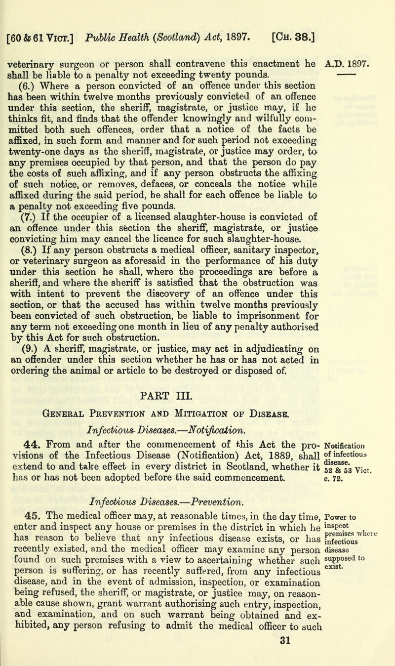 veterinary surgeon or person shall contravene this enactment he A.D. 1897. shall be liable to a penalty not exceeding twenty pounds. (6.) Where a person convicted of an offence under this section has been within twelve months previously convicted of an offence under this section, the sheriff, magistrate, or justice may, if he thinks fit, and finds that the offender knowingly and wilfully com- mitted both such offences, order that a notice of the facts be affixed, in such form and manner and for such period not exceeding twenty-one days as the sheriff, magistrate, or justice may order, to any premises occupied by that person, and that the person do pay the costs of such affixing, and if any person obstructs the affixing of such notice, or removes, defaces, or conceals the notice while affixed during the said period, he shall for each offence be liable to a penalty not exceeding five pounds. (7.) If the occupier of a licensed slaughter-house is convicted of an offence under this section the sheriff, magistrate, or justice convicting him may cancel the licence for such slaughter-house. (8.) If any person obstructs a medical officer, sanitary inspector, or veterinary surgeon as aforesaid in the performance of his duty under this section he shall, where the proceedings are before a sheriff, and v/here the sheriff is satisfied that the obstruction was with intent to prevent the discovery of an offence under this section, or that the accused has within twelve months previously been convicted of such obstruction, be liable to imprisonment for any term not exceeding one month in lieu of any penalty authorised by this Act for such obstruction. (9.) A sheriff, magistrate, or justice, may act in adjudicating on an offender under this section whether he has or has not acted in ordering the animal or article to be destroyed or disposed of PART III. General Prevention and Mitigation of Disease. Infectious- Diseases.—Notification. 44. From and after the commencement of this Act the pro- Notification visions of the Infectious Disease (Notification) Act, 1889, shall of infectious extend to and take effect in every district in Scotland, whether it 52 &^6*3 vict has or has not been adopted before the said commencement. c. 72. InfecUous Diseases.—Prevention. 45. The medical officer may, at reasonable times, in the day time. Power to enter and inspect any house or premises in the district in which he i°spept has reason to believe that any infectious disease exists, or has Si?eafous^ recently existed, and the medical officer may examine any person disease found on such premises with a view to ascertaining whether such supposed tc person is suffering, or has recently suffered, from any infectious disease, and in the event of admission, inspection, or examination being refused, the sheriff, or magistrate, or justice may, on reason- able cause shown, grant warrant authorising such entry, inspection, and examination, and on such warrant being obtained and ex- hibited, any person refusing to admit the medical officer to such