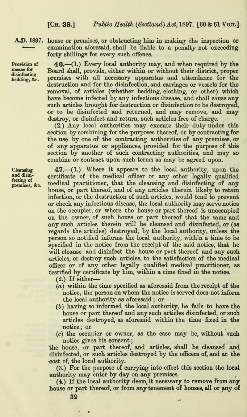 Provision of disinfecting bedding, &c. A.D, 1897. house or premises, or obstructing him in making the inspection or — examination aforesaid, shall be liable to a penalty not exceeding forty shillings for every such offence. 46.—(1.) Every local authority may, and when required by the Board shall, provide, either within or without their district, proper premises with all necessary apparatus and attendance for the destruction and for the disinfection, and carriages or vessels for the removal, of articles (whether bedding, clothing, or other) which have become infected by any infectious disease, and shall cause any such articles brought for destruction or disinfection to be destroyed, or to be disinfected and returned, and may remove, and may destroy, or disinfect and return, such articles free of charge. (2.) Any local authorities may execute their duty under this section by combining for the purposes thereof, or by contracting for the use by one of the contracting authorities of any premises, or of any apparatus or appliances, provided for the purpose of this section by another of such contracting authorities, and may so combine or contract upon such terms as may be agreed upon. Cleansing and disin- fecting of premises, &c. 47.—(1.) Where it appears to the local authority, upon the certificate of the medical oflScer or any other legally qualified medical practitioner, that the cleansing and disinfecting of any house, or part thereof, and of any articles therein likely to retain infection, or the destruction of such articles, would tend to prevent or check any infectious disease, the local authority may serve notice on the occupier, or where the house or part thereof is unoccupied on the owner, of such house or part thereof that the same and any such articles therein will be cleansed and disinfected, or (as regards the articles) destroyed, by the local authority, unless the person so notified informs the local authority, within a time to be specified in the notice from the receipt of the said notice, that he will cleanse and disinfect the house or part thereof and any such iirticles, or destroy such articles, to the satisfaction of the medical officer or of any other legally qualified medical practitioner, as testified by certificate by him, within a time fixed in the notice. (2.) If either— (a) within the time specified as aforesaid from the receipt of the notice, the person on whom the notice is served does not inform the local authority as aforesaid ; or (6) having so informed the local authority, he fails to have the house or part thereof and any such articles disinfected, or such articles destroyed, as aforesaid within the time fixed in the notice; or (c) the occupier or owner, as the case may be, without such notice gives his consent; . , the house, or part thereof, and articles, shall be cleansed and disinfected, or such articles destroyed by the officers of, and at the cost of, the local authority. (3.) For the purpose of carrying into effect this section the local authority may enter by day on any premises. (4.) If the local authority deem^ it necessary to remove from any house or part thereof, or from any tenement of houses, all or any of