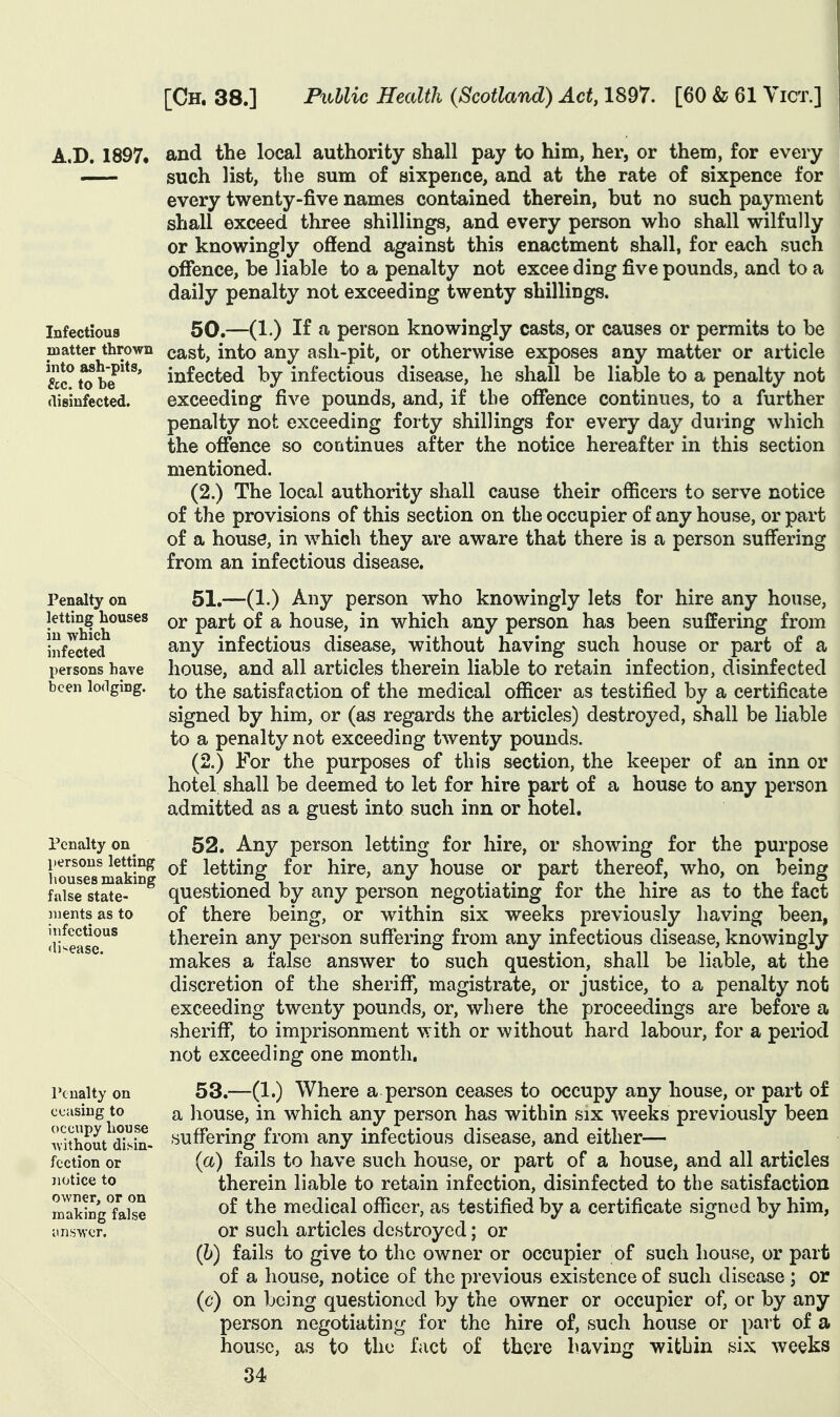 A.D. 1897. and the local authority shall pay to him, her, or them, for every — such list, the sum of sixpence, and at the rate of sixpence for every twenty-five names contained therein, but no such payment shall exceed three shillings, and every person who shall wilfully or knowingly offend against this enactment shall, for each such offence, be liable to a penalty not excee ding five pounds, and to a daily penalty not exceeding twenty shillings. 50.—(1.) If a person knowingly casts, or causes or permits to be cast, into any ash-pit, or otherwise exposes any matter or article infected by infectious disease, he shall be liable to a penalty not exceeding five pounds, and, if the offence continues, to a further penalty not exceeding forty shillings for every day during which the offence so continues after the notice hereafter in this section mentioned. (2.) The local authority shall cause their officers to serve notice of the provisions of this section on the occupier of any house, or part of a house, in which they are aware that there is a person suffering from an infectious disease. Infectious matter thrown into ash-pits, &c. to be disinfected. Penalty on letting houses in which infected persons have been lodging. 51.—(1.) Any person who knowingly lets for hire any house, or part of a house, in which any person has been suffering from any infectious disease, without having such house or part of a house, and all articles therein liable to retain infection, disinfected to the satisfaction of the medical officer as testified by a certificate signed by him, or (as regards the articles) destroyed, shall be liable to a penalty not exceeding twenty pounds. (2.) For the purposes of this section, the keeper of an inn or hotel shall be deemed to let for hire part of a house to any person admitted as a guest into such inn or hotel. Penalty on persons letting houses making false state- ments as to infectious disease. Penalty on ceasing to occupy house ^vithout disin- fection or notice to owner, or on making false imswer. 52. Any person letting for hire, or showing for the purpose of letting for hire, any house or part thereof, who, on being questioned by any person negotiating for the hire as to the fact of there being, or within six weeks previously having been, therein any person suffering from any infectious disease, knowingly makes a false answer to such question, shall be liable, at the discretion of the sheriff*, magistrate, or justice, to a penalty not exceeding twenty pounds, or, where the proceedings are before a sheriff, to imprisonment with or without hard labour, for a period not exceeding one month. 53. —(1.) Where a person ceases to occupy any house, or part of a house, in which any person has within six weeks previously been suffering from any infectious disease, and either— (a) fails to have such house, or part of a house, and all articles therein liable to retain infection, disinfected to the satisfaction of the medical officer, as testified by a certificate signed by him, or such articles destroyed; or (h) fails to give to the owner or occupier of such house, or part of a house, notice of the previous existence of such disease j or (c) on being questioned by the owner or occupier of, or by any person negotiating for the hire of, such house or part of a house, as to the fact of there having within six weeks