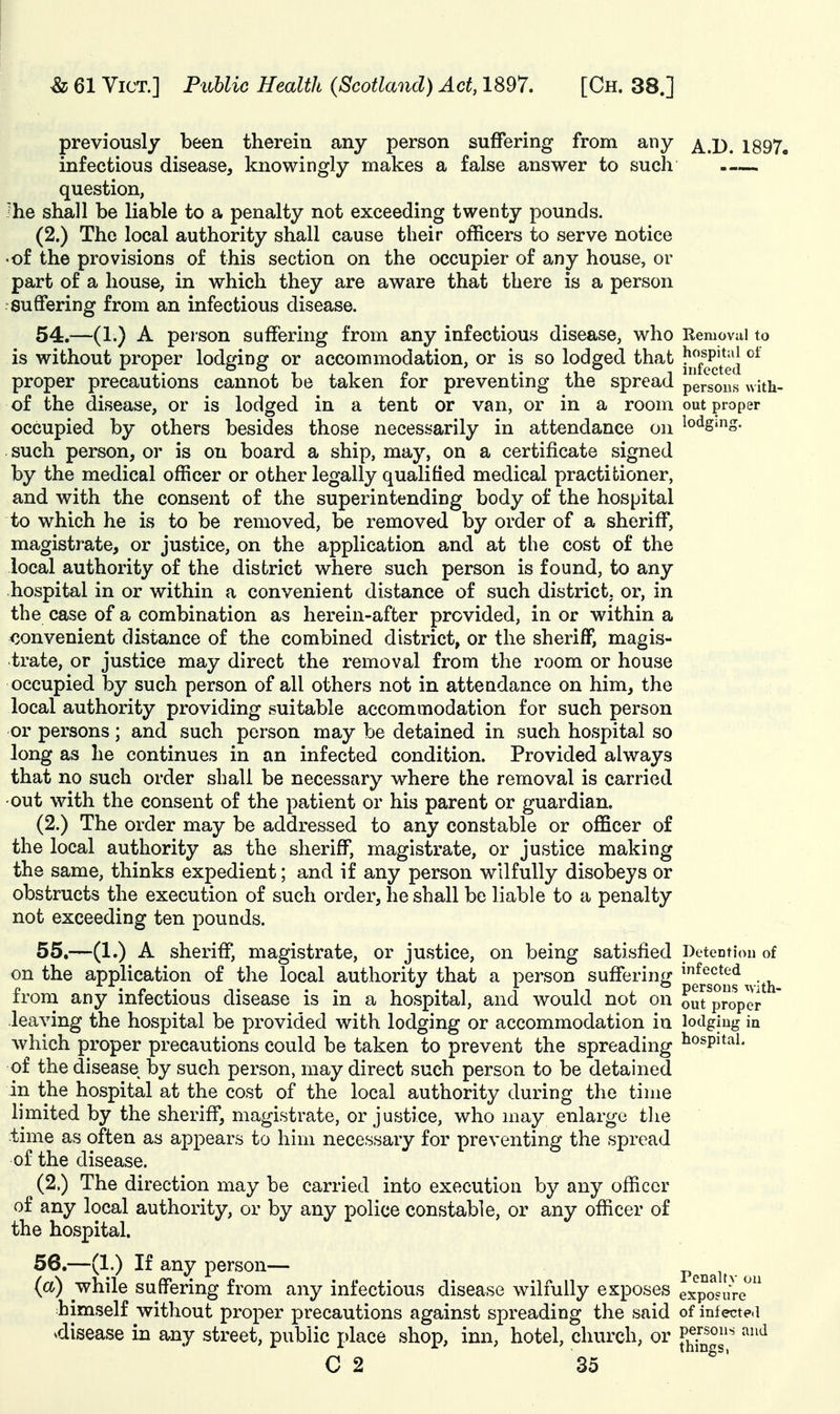 previously been therein any person suffering from any j^ jy^ 1897, infectious disease, knowingly makes a false answer to such question, Jhe shall be liable to a penalty not exceeding twenty pounds. (2.) The local authority shall cause their officers to serve notice •of the provisions of this section on the occupier of any house, or part of a house, in which they are aware that there is a person suffering from an infectious disease. 54. —(1.) A person suffering from any infectious disease, who Removal to is without proper lodging or accommodation, or is so lodged that I'^^^^^f^ proper precautions cannot be taken for preventing the spread persons whh- of the disease, or is lodged in a tent or van, or in a room out proper occupied by others besides those necessarily in attendance on such person, or is on board a ship, may, on a certificate signed by the medical officer or other legally qualified medical practitioner, and with the consent of the superintending body of the hospital to which he is to be removed, be removed by order of a sheriff, magistrate, or justice, on the application and at the cost of the local authority of the district where such person is found, to any hospital in or within a convenient distance of such district, or, in the case of a combination as herein-after provided, in or within a convenient distance of the combined district, or the sheriflF, magis- trate, or justice may direct the removal from the room or house occupied by such person of all others not in attendance on him, the local authority providing suitable accommodation for such person or persons; and such person may be detained in such hospital so long as he continues in an infected condition. Provided always that no such order shall be necessary where the removal is carried ■out with the consent of the patient or his parent or guardian. (2.) The order may be addressed to any constable or officer of the local authority as the sheriff, magistrate, or justice making the same, thinks expedient; and if any person wilfully disobeys or obstructs the execution of such order, he shall be liable to a penalty not exceeding ten pounds. 55. —(1.) A sheriff, magistrate, or justice, on being satisfied Detentiou of on the application of the local authority that a person suffering; ^f^cted • /».. persous '^vith- irom any infectious disease is in a hospital, and would not on out proper leaving the hospital be provided with lodging or accommodation in lodgiug in which proper precautions could be taken to prevent the spreading ^^ospitai. of the disease by such person, may direct such person to be detained in the hospital at the cost of the local authority during the time limited by the sheriff, magistrate, or justice, who may enlarge the time as often as appears to him necessary for preventing the spread of the disease. (2.) The direction may be carried into execution by any officer of any local authority, or by any police constable, or any officer of the hospital. —^^'^ P^^^*^^— Penalty on (a) '^hile suffering from any infectious disease wilfully exposes exposure*^ himself without proper precautions against spreading the said of infecte.1 ^disease in any street, public place shop, inn, hotel, church, or ^^''^