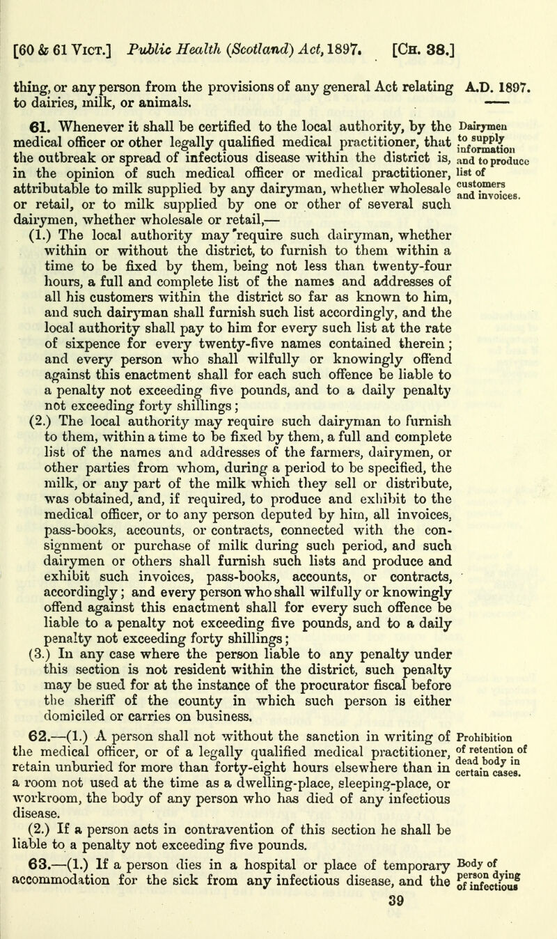 thing, or any person from the provisions of any general Act relating A.D. 1897. to dairies, milk, or animals. — 61. Whenever it shall be certified to the local authority, by the Dairymen medical officer or other legally qualified medical practitioner, that -^fo^atlon the outbreak or spread of infectious disease within the district is, and to produce in the opinion of such medical officer or medical practitioner, list of attributable to milk supplied by any dairyman, whether wholesale and imroices or retail, or to milk supplied by one or other of several such dairymen, whether wholesale or retail,— (1.) The local authority may'require such dairyman, whether within or without the district, to furnish to them within a time to be fixed by them, being not less than twenty-four hours, a full and complete list of the names and addresses of all his customers within the district so far as known to him, and such dairyman shall furnish such list accordingly, and the local authority shall pay to him for every such list at the rate of sixpence for every twenty-five names contained therein; and every person who shall wilfully or knowingly offend against this enactment shall for each such offence be liable to a penalty not exceeding five pounds, and to a daily penalty not exceeding forty shillings; (2.) The local authority may require such dairyman to furnish to them, within a time to be fixed by them, a full and complete list of the names and addresses of the farmers, dairymen, or other parties from whom, during a period to be specified, the milk, or any part of the milk which they sell or distribute, was obtained, and, if required, to produce and exhibit to the medical officer, or to any person deputed by him, all invoices, pass-books, accounts, or contracts, connected with the con- signment or purchase of milk during such period, and such dairymen or others shall furnish such lists and produce and exhibit such invoices, pass-books, accounts, or contracts, accordingly; and every person who shall wilfully or knowingly ofFend against this enactment shall for every such offence be liable to a penalty not exceeding five pounds, and to a daily penalty not exceeding forty shillings; (3.) In any case where the person liable to any penalty under this section is not resident within the district, such penalty may be sued for at the instance of the procurator fiscal before the sheriff of the county in which such person is either domiciled or carries on business. 62. —(1.) A person shall not without the sanction in writing of Prohibition the medical officer, or of a legally qualified medical practitioner, ^^^^'^ ®^ retain unburied for more than forty-eight hours elsewhere than in certain^c^es. a room not used at the time as a dwelling-place, sleeping-place, or workroom, the body of any person who has died of any infectious disease. (2.) If a person acts in contravention of this section he shall be liable to a penalty not exceeding five pounds. 63. —(1.) If a person dies in a hospital or place of temporary Body of accommodation for the sick from any infectious disease, and the of ii^ectio^