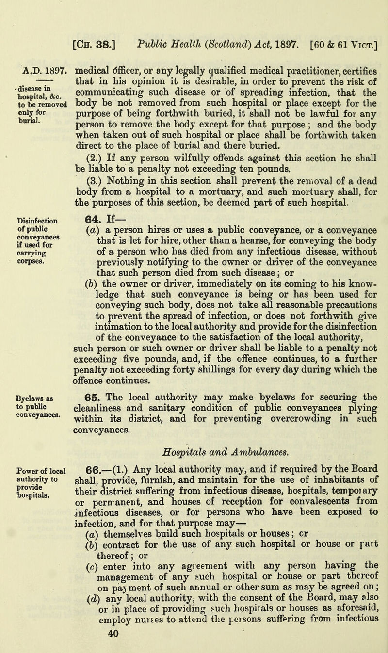 A.D. 1897. medical dfficer, or any legally qualified medical practitioner, certifies -7- that in his opinion it is desirable, in order to prevent the risk of ho^^taU&c. communicatiijg such disease or of spreading infection, that the to be removed body be not removed from such hospital or place except for the cnly for purpose of being forthwith buried, it shall not be lawful for any bunal. person to remove the body except for that purpose ; and the body when taken out of such hospital or place shall be forthwith taken direct to the place of burial and there buried. (2.) If any person wilfully offends against this section he shall be liable to a penalty not exceeding ten pounds. (3.) Nothing in this section shall prevent the removal of a dead body from a hospital to a mortuary, and such mortuary shall, for the purposes of this section, be deemed part of such hospital. Disinfection of public conveyances if used for carrying corpses. 64. If— (a) a person hires or uses a public conveyance, or a conveyance that is let for hire, other than a hearse, for conveying the body of a person who has died from any infectious disease, without previously notifying to the owner or driver of the conveyance that such person died from such disease; or (h) the owner or driver, immediately on its coming to his know- ledge that such conveyance is being or has been used for conveying such body, does not take all reasonable precautions to prevent the spread of infection, or does not forthwith give intimation to the local authority and provide for the disinfection of the conveyance to the satisfaction of the local authority, such person or such owner or driver shall be liable to a penalty not exceeding five pounds, and, if the offence continues, to a further penalty not exceeding forty shillings for every day during which the offence continues. Byelawsas 65. The local authority may make byelaws for securing the to public cleanliness and sanitary condition of public conveyances plying conveyances, y^j^i^jj^ its district, and for preventing overcrowding in such conveyances. Povrer of local authority to provide lospitals. Hospitals and Ambulances. 66.—(1.) Any local authority may, and if required by the Board shall, provide, furnish, and maintain for the use of inhabitants of their district suffering from infectious disease, hospitals, tempoiary or pern anent, and houses of reception for convalescents from infectious diseases, or for persons who have been exposed to infection, and for that purpose may— (a) themselves build such hospitals or houses; or (b) contract for the use of any such hospital or house or fart thereof; or (c) enter into any agreement with any person having the management of any such hospital or house or part thereof on pa) ment of such annual or other sum as may be agreed on; (cZ) any local authority, with the consent of the Board, may also or in place of providing such hospitals or houses as aforesaid, employ nuises to attend the persons suffering from infectious