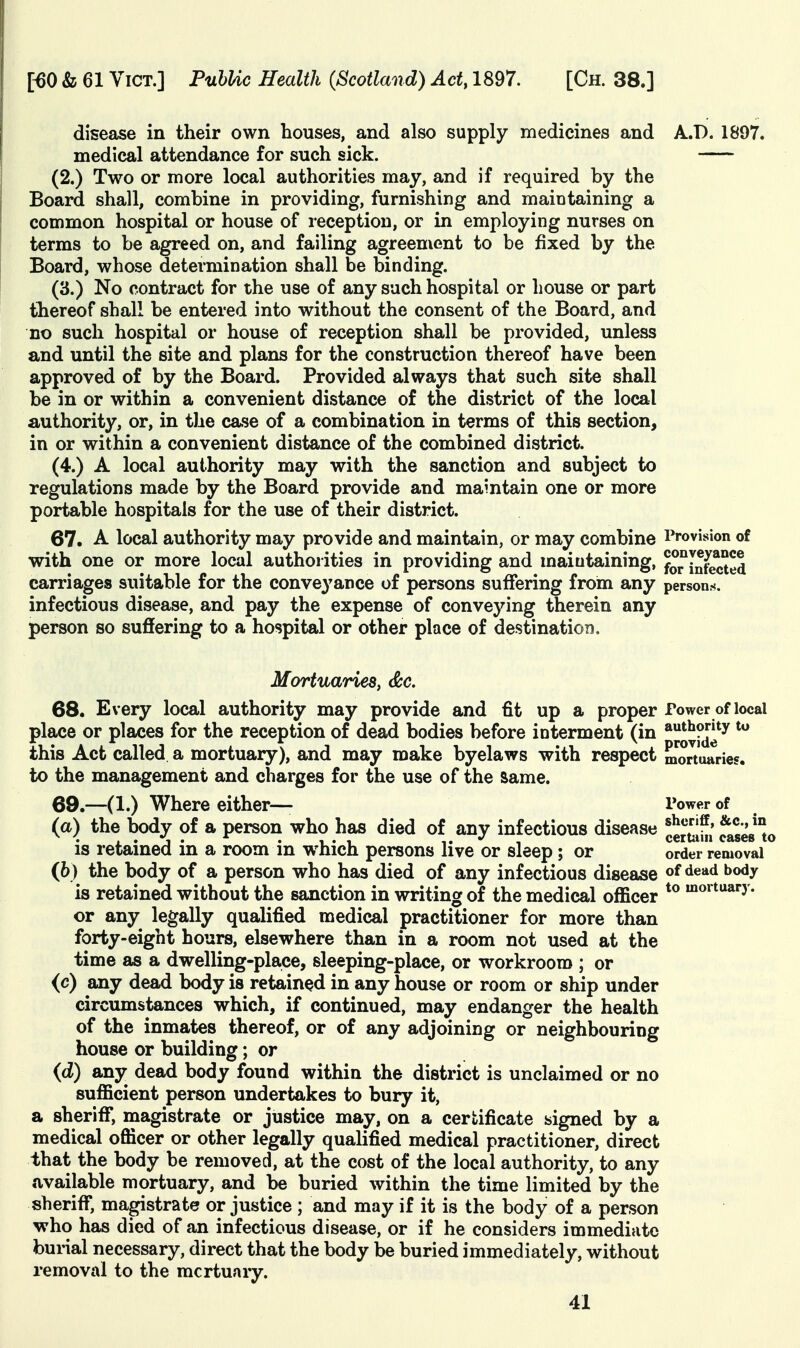 disease in their own houses, and also supply medicines and A.!). 1897. medical attendance for such sick. (2.) Two or more local authorities may, and if required by the Board shall, combine in providing, furnishing and maintaining a common hospital or house of reception, or in employing nurses on terms to be agreed on, and failing agreement to be fixed by the Board, whose determination shall be binding. (3.) No contract for the use of any such hospital or house or part tbereof shall be entered into without the consent of the Board, and no such hospital or house of reception shall be provided, unless and until the site and plans for the construction thereof have been approved of by the Board. Provided always that such site shall be in or within a convenient distance of the district of the local authority, or, in the case of a combination in terms of this section, in or within a convenient distance of the combined district. (4.) A local authority may with the sanction and subject to regulations made by the Board provide and maintain one or more portable hospitals for the use of their district. 67. A local authority may provide and maintain, or may combine Provision of with one or more local authorities in providing and maintaining, for^in^ted carriages suitable for the conveyance of persons suffering from any persons, infectious disease, and pay the expense of conveying therein any person so suffering to a hospital or other place of destination. MortuarieSy &c. 68. Every local authority may provide and fit up a proper Power of local place or places for the reception of dead bodies before interment (in a»it*»|>*y this Act called a mortuary), and may make byelaws with respect mortuaries, to the management and charges for the use of the Same. 69. —(1.) Where either— Power of (a) the body of a person who has died of any infectious disease cemh» ^'i^°o is retained in a room in which persons live or sleep; or order removal (6) the body of a person who has died of any infectious disease ^^^^ is retained without the sanction in writing of the medical officer ^^^'^^^^y- or any legally qualified medical practitioner for more than forty-eight hours, elsewhere than in a room not used at the time as a dwelling-place, sleeping-place, or workroom ; or (c) any dead body is retained in any house or room or ship under circumstances which, if continued, may endanger the health of the inmates thereof, or of any adjoining or neighbouring house or building; or {d) any dead body found within the district is unclaimed or no sufficient person undertakes to bury it, a sheriff, magistrate or justice may, on a certificate signed by a medical officer or other legally qualified medical practitioner, direct that the body be removed, at the cost of the local authority, to any available mortuary, and be buried within the time limited by the sheriff*, magistrate or justice ; and may if it is the body of a person who has died of an infectious disease, or if he considers immediate burial necessary, direct that the body be buried immediately, without removal to the mcrtuary.