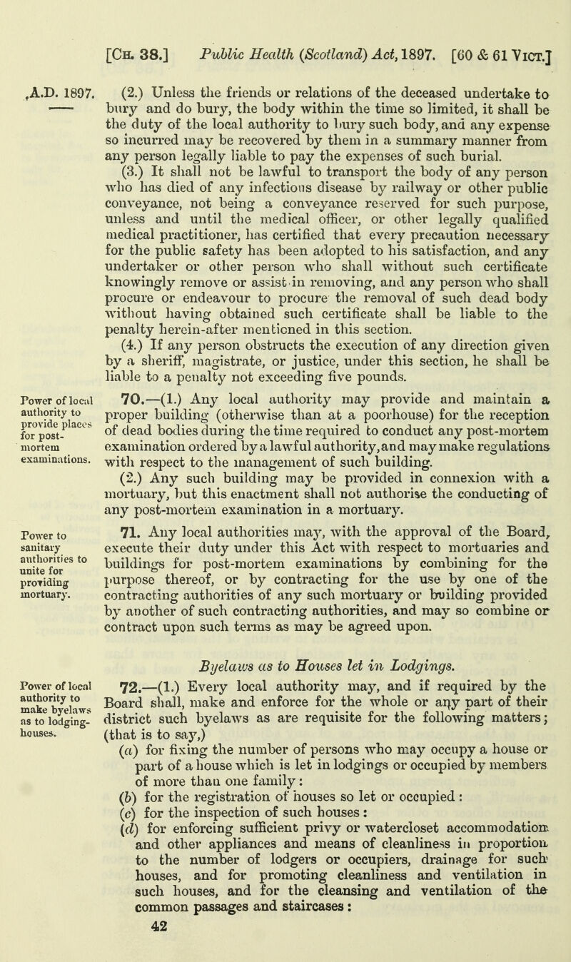 ^A.D. 1897. (2.) Unless the friends or relations of the deceased undertake to — bury and do bury, the body within the time so limited, it shall be the duty of the local authority to bury such body, and any expense so incurred may be recovered by them in a summary manner from any person legally liable to pay the expenses of such burial. (3.) It shall not be lawful to transport the body of any person who has died of any infections disease by railway or other public conveyance, not being a conveyance reserved for such purpose, unless and until the medical officer, or other legally qualified medical practitioner, has certified that every precaution necessary for the public safety has been adopted to his satisfaction, and any undertaker or other person who shall without such certificate knowingly remove or assist in removing, and any person who shall procure or endeavour to procure the removal of such dead body without having obtained such certificate shall be liable to the penalty herein-after mentioned in this section. (4.) If any person obstructs the execution of any direction given by a sheriff, magistrate, or justice, under this section, he shall be liable to a penalty not exceeding five pounds. 70. —(1.) Any local authority may provide and maintain a proper building (otherwise than at a poorhouse) for the reception of dead bodies during the time required to conduct any post-mortem examination ordered by a lawful authority, and may make regulations with respect to the management of such building. (2,) Any such building may be provided in connexion with a mortuary, but this enactment shall not authorise the conducting of any post-mortem examination in a mortuary. 71. Ally local authorities may, with the approval of the Boards execute their duty under this Act with respect to mortuaries and buildings for post-mortem examinations by combining for the purpose thereof, or by contracting for the use by one of the contracting authorities of any such mortuary or building provided by another of such contracting authorities, and may so combine or contract upon such terms as may be agreed upon. Power of locul authority to provide places for post- mortem examinations. Power to sanitary authorities to unite for proTidiug mortuary. Byelaws as to Houses let in Lodgings. Power of local 72.—(1.) Every local authority may, and if required by the make Whiws ^^^^^ shall, make and enforce for the whole or ai^y part of their asto^lodgin^- district such byelaws as are requisite for the following matters; house*. ° (that is to say,) (a) for fixing the number of persons who may occupy a house or part of a house which is let in lodgings or occupied by members of more than one family: (h) for the registration of houses so let or occupied : (c) for the inspection of such houses : (d) for enforcing sufficient privy or watercloset accommodationx and other appliances and means of cleanline>5S in proportion to the number of lodgers or occupiers, drainage for such houses, and for promoting cleanliness and ventilation in such houses, and for the cleansing and ventilation of the common passages and staircases: