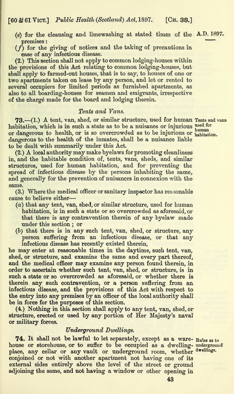 (e) for the cleansing and limewashing at stated times of tlie A.D. 1897. premises: (/) for the giving of notices and the taking of precautions in case of any infectious disease. (2.) This section shall not apply to common lodging-houses within the provisions of this Act relating to common lodging-houses, but shall apply to farmed-out houses, that is to say, to houses of one or two apartments taken on lease by any person, and let or rented to several occupiers for limited periods as furnished apartments, as also to all boarding-houses for seamen and emigrants, irrespective of the charge made for the board and lodging therein. Tents and Vans. 73. —(1.) A tent, van, shed, or similar structure, used for human Tents and vans habitation, which is in such a state as to be a nuisance or injurious ^^^^^^ or dangerous to health, or is so overcrowded as to be injurious or habitation, dangerous to the health of the inmates, shall be a nuisance liable to be dealt with summarily under this Act. (2.) A local authority may make byelaws for promoting cleanliness in, and the habitable condition of, tents, vans, sheds, and similar structures, used for human habitation, and for preventing the spread of infectious disease by the persons inhabiting the same,, and generally for the prevention of nuisances in connexion with the same. (3.) Where the medical officer or sanitary inspector has reasonable cause to believe either— (a) that any tent, van, shed, or similar structure, used for human habitation, is in such a state or so overcrowded as aforesaid, or that there is any contravention therein of any byelaw made under this section ; or (h) that there is in any such tent, van, shed, or structure, any person suffering from an infectious disease, or that any infectious disease has recently existed therein, he may enter at reasonable times in the daytime, such tent, van, shed, or structure, and examine the same and every part thereof, and the medical officer may examine any person found therein, in order to ascertain whether such tent, van, shed, or structure, is in such a state or so overcrowded as aforesaid, or whether there is therein any such contravention, or a person suffering from an infectious disease, and the provisions of this Act with respect to the entry into any premises by an officer of the local authority shall be in force for the purposes of this section. (4.) Nothing in this section shall apply to any tent, van, shed, or structure, erected or used by any portion of Her Majesty's naval or military forces. Underground Dwellings. 74. It shall not be lawful to let separately, except as a ware- Rules as to house or storehouse, or to suffer to be occupied as a dwelling- undergrouncE place, any cellar or any vault or underground room, whether conjoined or not with another apartment not having one of its external sides entirely above the level of the street or ground adjoining the same, and not having a window or other opening in