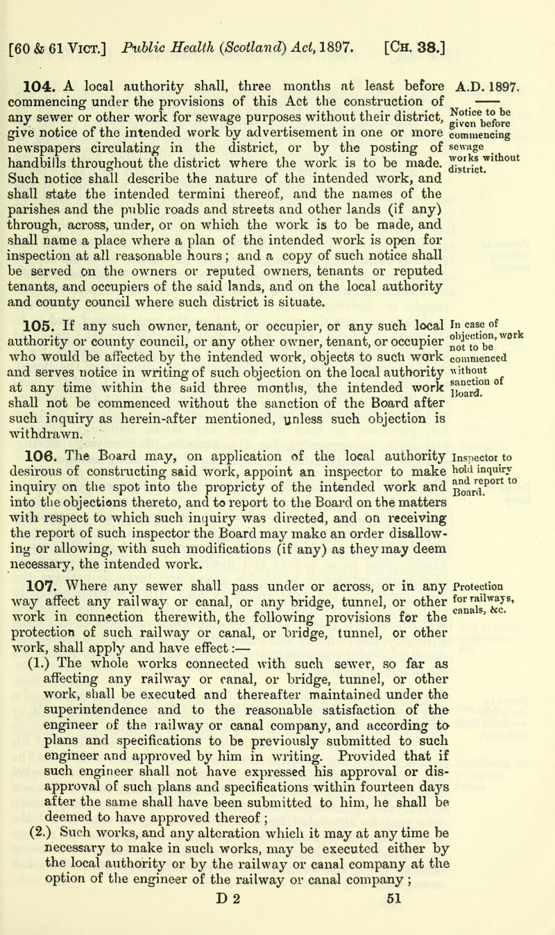 104. A local authority shall, three months at least before A.D. 1897. commencing under the provisions of this Act the construction of , any sewer or other work for sewage purposes without their district, ^ylj'^^^jgfQ^e give notice of the intended work by advertisement in one or more commencing newspapers circulating in the district, or by the posting of sewage handbills throughout the district where the work is to be made. JJuict^^^^^^ Such notice shall describe the nature of the intended work, and shall state the intended termini thereof, and the names of the parishes and the public roads and streets and other lands (if any) through, across, under, or on which the work is to be made, and shall name a place where a plan of the intended work is open for inspection at all reasonable hours; and a copy of such notice shall be served on the owners or reputed owners, tenants or reputed tenants, and occupiers of the said lands, and on the local authority and county council where such district is situate. 105. If any such owner, tenant, or occupier, or any such local In case of authority or county council, or any other owner, tenant, or occupier ^otTo be'^^'^'^ who would be affected by the intended work, objects to such work commenced and serves notice in writing of such objection on the local authority ^vithout at any time within the said three months, the intended work |f°ard? ° shall not be commenced without the sanction of the Board after such inquiry as herein-after mentioned, unless such objection is withdrawn. . 106. The Board may, on application of the local authority inspector to desirous of constructing said work, appoint an inspector to make ^^^'^ inquiry inquiry on the spot into the propriety of the intended work and Boanl.'^^^' into the objections thereto, and to report to the Board on the matters with respect to which such inquiry was directed, and on receiving the report of such inspector the Board may make an order disallow- ing or allowing, with such modifications (if any) as they may deem necessary, the intended work. 107. Where any sewer shall pass under or across, or in any Protection way affect any railway or canal, or any bridge, tunnel, or other ^^^^Jji^^^^J^* work in connection therewith, the following provisions for the protection of such railway or canal, or l)ridge, tunnel, or other work, shall apply and have effect:— (1.) The whole works connected with such sewer, so far as affecting any railway or canal, or bridge, tunnel, or other work, shall be executed and thereafter maintained under the superintendence and to the reasonable satisfaction of the engineer of the railway or canal company, and according to plans and specifications to be previously submitted to such engineer and approved by him in writing. Provided that if such engineer shall not have expressed his approval or dis- approval of such plans and specifications within fourteen daj^s after the same shall have been submitted to him, he shall be deemed to have approved thereof ; (2.) Such works, and any alteration which it may at any time be necessary to make in such works, may be executed either by the local authority or by the railway or canal company at the option of the engineer of the railway or canal company; D2 61