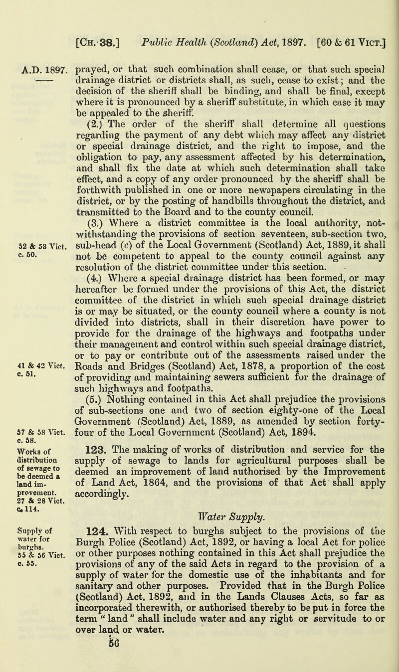 52 & 53 Vict c. 50. A.D. 1897. prayed, or that such combination shall cease, or that such special drainage district or districts shall, as such, cease to exist; and the decision of the sheriff shall be binding, and shall be final, except where it is pronounced by a sheriff substitute, in which case it may be appealed to the sheriff*. (2.) The order of the sheriff shall determine all questions regarding the payment of any debt which may affect any district or special drainage district, and the right to impose, and the obligation to pay, any assessment affected by his determination,, and shall fix the date at which such determination shall take effect, and a copy of any order pronounced by the sheriff shall be forthwith published in one or more newspapers circulating in the district, or by the posting of handbills thioughout the district, and transmitted to the Board and to the county council. (3.) Where a district committee is the local authority, not- withstanding the provisions of section seventeen, sub-section two, sub-head (c) of the Local Government (Scotland) Act, 1889, it shall not be competent to appeal to the county council against any resolution of the district committee under this section. (4.) Where a special drainage district has been formed, or may hereafter be formed under the provisions of this Act, the district committee of the district in which such special drainage district is or may be situated, or the county council where a county is not divided into districts, shall in their discretion have power to provide for the drainage of the highways and footpaths under their management and control within such special drainage district, or to pay or contribute out of the assessments raised under the Roads and Bridges (Scotland) Act, 1878, a proportion of the cost of providing and maintaining sewers sufficient for the drainage of sucfi liighways and footpaths. (5.) Nothing contained in this Act shall prejudice the provisions of sub-sections one and two of section eighty-one of the Local Government (Scotland) Act, 1889, as amended by section forty- four of the Local Government (Scotland) Act, 1894. 123. The making of works of distribution and service for the supply of sewage to lands for agricultural purposes shall be deemed an improvement of land authorised by the Improvement of Land Act, 1864, and the provisions of that Act shall apply accordingly. 41 & 42 Vict c. 61. 57 & 58 Vict, c. 58. Works of distribution of sewage to be deemed a land im- provement. 27 & 28 Vict. Cll4. Supply of water for burghs. 55 & 66 Vict, c. 65. Water Supply. 124. With respect to burghs subject to the provisions of the Burgh Police (Scotland) Act, 1892, or having a local Act for police or other purposes nothing contained in this Act shall prejudice the provisions of any of the said Acts in regard to the provision of a supply of water for the domestic use of the inhabitants and for sanitary and other purposes. Provided that in the Burgh Police (Scotland) Act, 1892, and in the Lands Clauses Acts, so far as incorporated therewith, or authorised thereby to be put in force the term  land  shall include water and any right or servitude to or over laud, or water. k