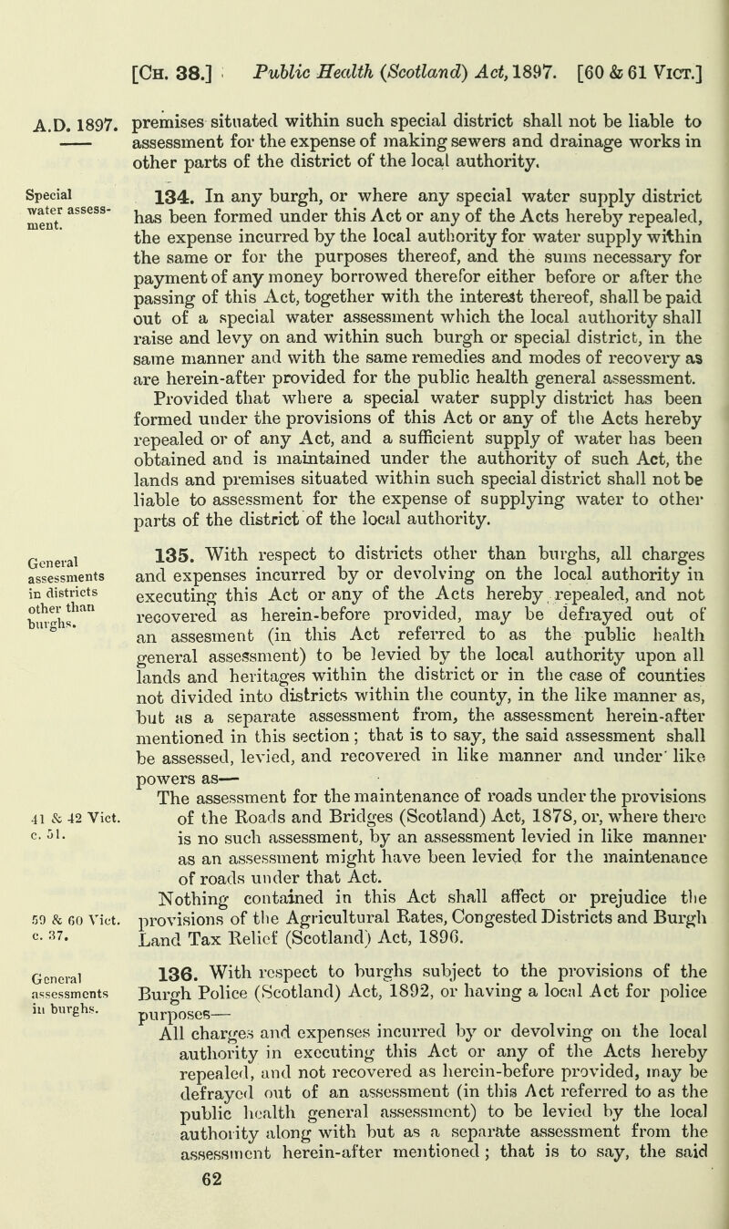 A.D. 1897. premises situated within such special district shall not be liable to assessment for the expense of making sewers and drainage works in | Special water assess- ment. General assessments in districts other than hui'shs. 41 & 42 Vict, c. 51. 50 & 60 Vict, c. 37. General assessments ill burghs. other parts of the district of the local authority. 134. In any burgh, or where any special water supply district has been formed under this Act or any of the Acts hereby repealed, the expense incurred by the local authority for water supply within the same or for the purposes thereof, and the sums necessary for payment of any money borrowed therefor either before or after the passing of this Act, together with the interest thereof, shall be paid out of a special water assessment which the local authority shall raise and levy on and within such burgh or special district, in the same manner and with the same remedies and modes of recovery as are herein-after provided for the public health general assessment. Provided that where a special water supply district has been formed under the provisions of this Act or any of the Acts hereby repealed or of any Act, and a sufficient supply of water has been obtained and is maintained under the authority of such Act, the lands and premises situated within such special district shall not be liable to assessment for the expense of supplying water to other parts of the district of the local authority. 135. With respect to districts other than burghs, all charges and expenses incurred by or devolving on the local authority in executing this Act or any of the Acts hereby . repealed, and not recovered as herein-before provided, may be defrayed out of an assesment (in this Act referred to as the public health general assessment) to be levied by the local authority upon all lands and heritages within the district or in the case of counties not divided into districts within the county, in the like manner as, but as a separate assessment from, the assessment herein-after mentioned in this section; that is to say, the said assessment shall be assessed, levied, and recovered in like manner and under' like powers as-— The assessment for the maintenance of roads under the provisions of the Koads and Bridges (Scotland) Act, 1878, or, where there is no such assessment, by an assessment levied in like manner as an assessment might have been levied for the maintenance of roads under that Act. Nothing contained in this Act shall affect or prejudice tlie provisions of the Agricultural Rates, Congested Districts and Burgh Land Tax Relief (Scotland) Act, 1890. 136. With respect to burghs subject to the provisions of the Burgh Police (Scotland) Act, 1892, or having a local Act for police purposes— All charges and expenses incurred by or devolving on the local authority in executing this Act or any of the Acts hereby repealed, and not recovered as herein-before provided, may be defrayed out of an assessment (in this Act referred to as the public health general assessment) to be levied by the local authority along with but as a separate assessment from the assessment herein-after mentioned ; that is to say, the said