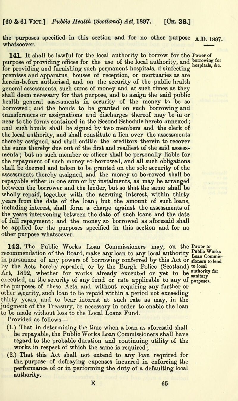 the purposes specified in this section and for no other purpose ^..1). 1897. whatsoever. —— 141. It shall be lawful for the local authority to borrow for the Power of purpose of prorv-iding offices for the use of the local authority, and l^or'itals^&c'^ for providing and furnishing such permanent hospitals, d'sinfecting ' * premises and apparatus, houses of reception, or mortuaries as are herein-before authorised, and on the security of the public health general assessments, such sums of money and at such times as they shall deem necessary for that purpose, and to assign the said public health general assessments in security of the money to be so borrowed; and the bonds to be granted on such borrowing and transferences or assignations and discharges thereof may be in or near to the forms contained in the Second Schedule hereto annexed; and such bonds shall be signed by two members and the clerk of the local authority, and shall constitute a lieu over the assessments thereby assigned, and shall entitle the creditors therein to recover the sums thereby due out of the first and readiest of the sard assess- ments ; but no such member or officer shall be personally liable for the repayment of such money so borrowed, and all such obligations shall be deemed and taken to be granted on the sole security of the assessments thereby assigned, and the money so borrowed shall be repayable either in one sum or by instalments, as may be arranged between the borrower and the lender, but so that the same shall be wholly repaid, together with the accruing interest, within thirty years from the date of the loan; but the amount of such loans, including interest, shall form a charge against the assessments of the years intervening between the date of such loans and the date of full repayment; and the money so borrowed as aforesaid shall be applied for the purposes specified in this section and for no other purpose whatsoever. 142. The Public Works Loan Commissioners may, on the Power to recommendation of the Board, make any loan to any local authority ^o^n C^mis- in pursuance of any powers of borrowing conferred by this Act or gioners to lend by the Acts hereby repealed, or by the Burgh Police (Scotland) to local Act, 1892, whether for works already executed or yet to he 1^^^^^^^ ^^ executed, on the security of any fund or rate applicable to any of purposes, the purposes of these Acts, and without requiring any further or other security, such loan to be repaid within a period not exceeding thirty years, and to bear interest at such rate as may, in the judgment of the Treasury, be necessary in order to enable the loan to be made without loss to the Local Loans Fund. Provided as follows— (1.) That in determining the time when a loan as aforesaid shall . be repayable, the Public Works Loan Commissioners shall have regard to the probable duration and continuing utility of the works in respect of which the same is required ; (2.) That this Act shall not extend to any loan required for the purpose of defraying expenses incurred in enforcing the performance of or in performing the duty of a defaulting local authority.