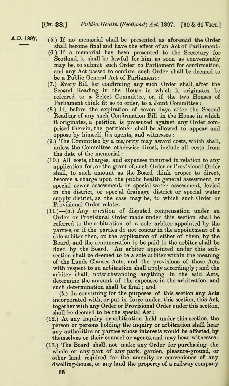 (5.) If no memorial shall be presented as aforesaid the Order shall become final and have the effect of an Act of Parliament: (6.) If a memorial has been presented to the Secretary for Scotland, it shall be lawful for him, as soon as conveniently may be, to submit such Order to Parliament for confirmation, and any Act passed to confiim such Order shall be deemed to be a Public General Act of Parliament: (7.) Every Bill for confirminoj any such Order shall, after the Second Reading in the Houge in which it originates, be referred to a Select Committee, or, if the two Houses of Parliament think fit so to order, to a Joint Committee: (8.) If, before the expiration of seven days after the Second Reading of any such Confirmation Bill in the House in which it originates, a petition is presented agaiiist any Order com- prised therein, the petitioner shall be allowed to appear and oppose by himself, his agents, and witnesses : (9.) The Committee by a majority may award costs, which shall, unless the Committee otherwise direct, include all costs from the date of the memorial: (10.) All costs, charges, and expenses incurred in relation to any application for, or the grant of, such Order or Provisional Order shall, to such amount as the Board think proper to direct, become a charge upon the public health general assessment, or special sewer assessment, or special water assessment, levied in the district, or special drainage district or special water supply district, as the case may be, to which such Order or Provisional Order relates: (11.)—(a.) Any question of disputed compensation under an Order or Provisional Order made under this section shall be referred to the arbitration of a sole arbiter appointed by the parties, or if the parties do not concur in the appointment of a sole arbiter then, on the application of either of them, by the Board, and the remuneration to be paid to the arbiter shall be fixed by the Board. An arbiter appointed under this sub- section shall be deemed to be a sole arbiter within the meaning of the Lands Clauses Acts, and the provisions of those Acts with respect to an arbitration shall apply accordingly; and the arbiter shall, notwithstanding anything in the said Acts, determine the amount of the expenses in the arbitration, and such determination shall be final; and (6.) In construing for the purposes of this section any Acts incorporated with, or put in force under, this section, this Act, together with any Order or Provisional Order under this section, shall be deemed to be the special Act: (12.) At any inquiry or arbitration held under this section, the person or persons holding the inquiry or arbitration shall hear any authorities or parties whose interests would be affected, by themselves or their counsel or agents, and may hear witnesses : (13.) The Board shall, not make any Order for purchasing the whole or any part of any park, garden, pleasure-ground, or other land required for the amenity or convenience of any dwelling-house, or any land the property of a railway company