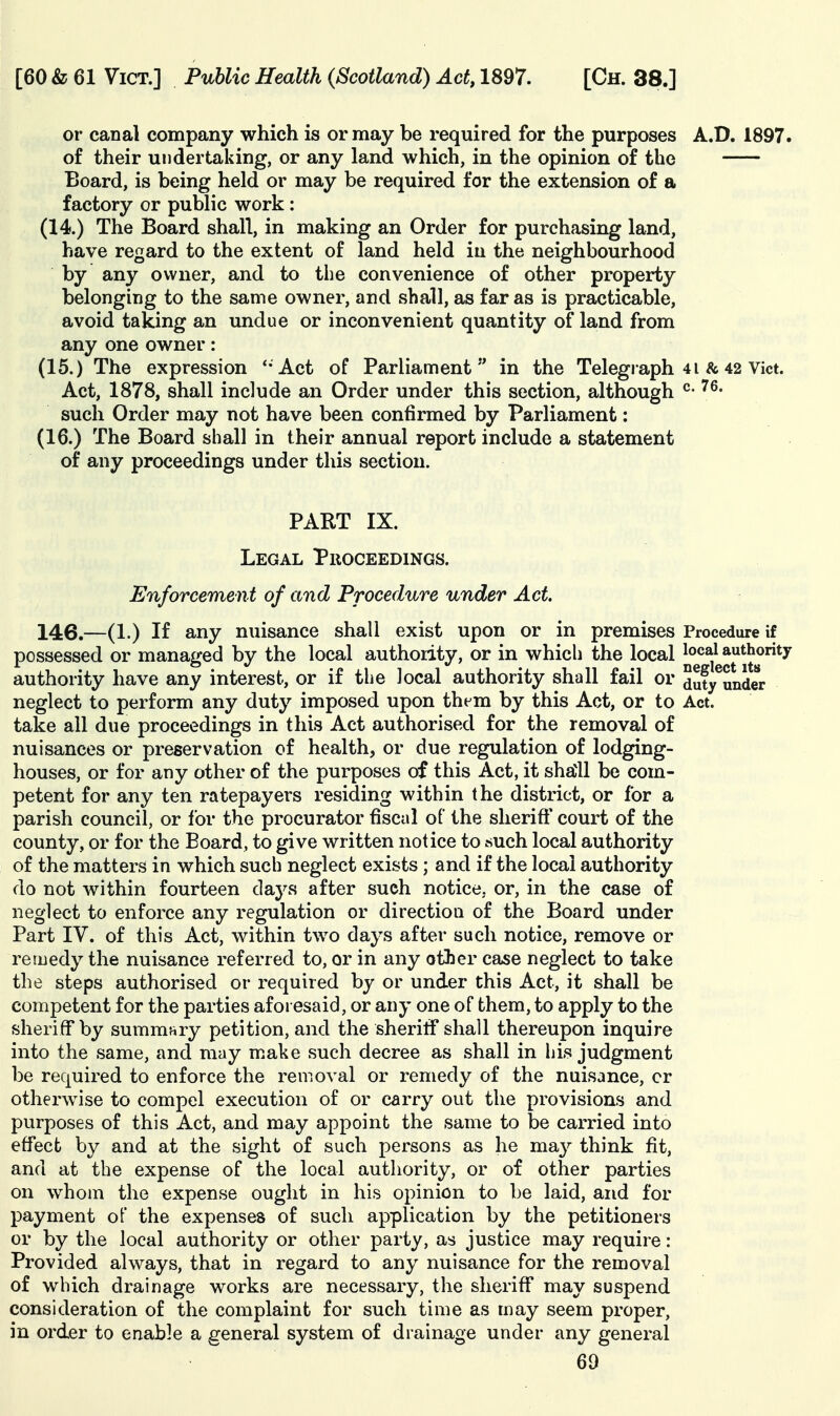 or canal company which is or may be required for the purposes A.D. 1897. of their undertaking, or any land which, in the opinion of the Board, is being held or may be required for the extension of a factory or public work : (14.) The Board shall, in making an Order for purchasing land, have regard to the extent of land held in the neighbourhood by any owner, and to the convenience of other property belonging to the same owner, and shall, as far as is practicable, avoid taking an undue or inconvenient quantity of land from any one owner: (15.) The expression Act of Parliament  in the Telegraph 41 & 42 Vict. Act, 1878, shall include an Order under this section, although such Order may not have been confirmed by Parliament: (16.) The Board shall in their annual report include a statement of any proceedings under this section. PART IX. Legal Proceedings. Enforcement of and Procedure under Act. 146.—(1.) If any nuisance shall exist upon or in premises Procedure if possessed or managed by the local authority, or in which the local ^o^^^ authority authority have any interest, or if the local authority shall fail or duty^under neglect to perform any duty imposed upon them by this Act, or to Act. take all due proceedings in this Act authorised for the removal of nuisances or preservation of health, or due regulation of lodging- houses, or for any other of the purposes of this Act, it shall be com- petent for any ten ratepayers residing within the district, or for a parish council, or for the procurator fiscal of the sherift' court of the county, or for the Board, to give written notice to such local authority of the matters in which such neglect exists; and if the local authority do not within fourteen daj^s after such notice, or, in the case of neglect to enforce any regulation or direction of the Board under Part IV. of this Act, within two days after such notice, remove or remedy the nuisance referred to, or in any other case neglect to take the steps authorised or required by or under this Act, it shall be competent for the parties aforesaid, or any one of them, to apply to the sheriff by summary petition, and the sheriff shall thereupon inquire into the same, and may make such decree as shall in his judgment be required to enforce the removal or remedy of the nuisance, cr otherwise to compel execution of or carry out the provisions and purposes of this Act, and may appoint the same to be carried into effect by and at the sight of such persons as he may think fit, and at the expense of the local authority, or of other parties on whom the expense ought in his opinion to be laid, and for payment of the expenses of such application by the petitioners or by the local authority or other party, as justice may require: Provided always, that in regard to any nuisance for the removal of which drainage works are necessary, the sheriff may suspend consideration of the complaint for such time as may seem proper, in order to enable a general system of drainage under any general