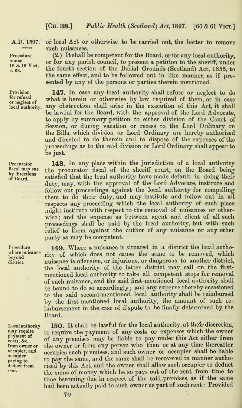 A.D. 1897. Procedure under 18 & 19 Vict, c. 68. Provision for refusal or neglect of local authority. Procurator fiscal may sue by directions of Board. Procedure where nuisance beyond district. Local authority Diay require payment of costs, &c. from owner or occupier, and occupier paying to deduct from rent. or local Act or otherwise to be carried out, the better to remove such nuisances. (2.) It shall be competent for the Board, or for any local authority, or for any parish council, to present a petition to the sheriff, under the fourth section of the Burial Grounds (Scotland) Act, 1855, to the same effect, and to be followed out in like manner, as if pre- sented by any of the persons or parties therein mentioned. 147. In case any local authority shall refuse or neglect to do what is herein or otherwise hy law required of them, or in case any obstruction shall arise in the execution of this Act, it shall be lawful for the Board, with the approval of the Lord Advocate, to apply by summary petition to either division of the Court of Session, or during vacation or recess to the Lord Ordinary on the Bills, which division or Lord Ordinary are hereby authorised and directed to do therein and to dispose of the expenses of the proceedings as to the said division or Lord Ordinary shall appear to be just. 148. In any place within the jurisdiction of a local authority the procurator fiscal of the sheriff court, on the Board being satisfied that the local authority have made default in doing their duty, may, with the approval of the Lord Advocate, institute and follow out proceedings against the local authority for compelling them to do their duty, and may institute and follow out in all respects any proceeding which the local authority of such place might institute with respect to the removal of nuisances or other- wise ; and the expense as between agent and client of all such proceedings shall be paid by the local authority, but with such relief to them against the author of any nuisance or any other party as may be competent. 149. Where a nuisance is situated in a district the local autho- rity of which does not cause the same to be removed, which nuisance is offensive, or injurious, or dangerous to another district, the local authority of the latter district may call on the first- mentioned local authority to take all competent steps for removal of such nuisance, and the said first-mentioned local authority shall be bound to do so accordingly ; and any expense thereby occasioned to the said second-mentioned. local authority shall be reimbursed by the first-mentioned local authority, the amount of such re- imbursement in the case of dispute to be finally determined by the Board. 150. It shall be lawful for the local authority, at their discretion, to require the payment of any costs or expenses which the owner of any premises may be liable to pay under this Act either from the owner or from any person who then or at any time thereafter occupies such premises, and such owner or occupier shall be liable to pay the same, and the same shall be recovered in manner autho- rised by this Act, and the owner shall allow such occupier to deduct the sums of money which he so pays out of the rent from time to time becoming due in respect of the said premises, as if the same had been actually paid to such owner as part of such rent: Provided