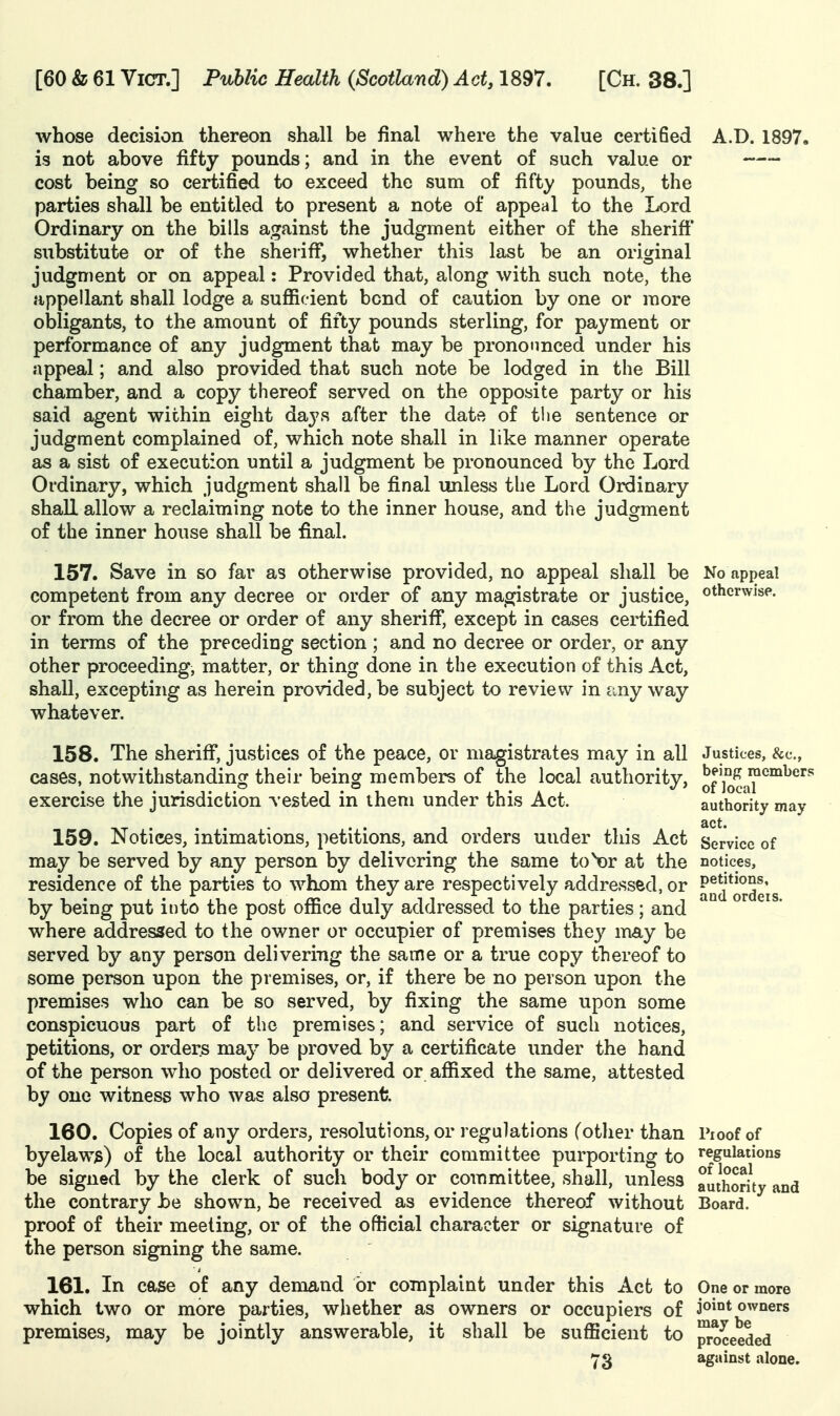 whose decision thereon shall be final where the value certified A.D. 1897. is not above fifty pounds; and in the event of such value or cost being so certified to exceed the sum of fifty pounds, the parties shall be entitled to present a note of appeal to the Lord Ordinary on the bills against the judgment either of the sheriff' substitute or of the sheriff*, whether this last be an original judgment or on appeal: Provided that, along with such note, the appellant shall lodge a sufficient bond of caution by one or more obligants, to the amount of fifty pounds sterling, for payment or performance of any judgment that may be pronounced under his appeal; and also provided that such note be lodged in the Bill chamber, and a copy thereof served on the opposite party or his said agent within eight dayp, after the date of tlie sentence or judgment complained of, which note shall in like manner operate as a sist of execution until a judgment be pronounced by the Lord Ordinary, which judgment shall be final unless the Lord Ordina^ry shall allow a reclaiming note to the inner house, and the judgment of the inner hoiise shall be final. 157. Save in so far as otherwise provided, no appeal shall be No appeal competent from any decree or order of any magistrate or justice, otherwise, or from the decree or order of any sheriff, except in cases certified in terms of the preceding section ; and no decree or order, or any other proceeding, matter, or thing done in the execution of this Act, shall, excepting as herein provided, be subject to review in any way whatever. 158. The sheriff*, justices of the peace, or magistrates may in all Justices, &c., cases, notwithstanding their being me mbers of the local authority, of'kSaT'''^'''' exercise the jurisdiction vested in them under this Act. authority may act. 159. Notices, intimations, petitions, and orders under this Act Service of may be served by any person by delivering the same to Nor at the notices, residence of the parties to whom they are respectively addressed, or ^ud*orde'is by being put into the post office duly addressed to the parties; and where addressed to the owner or occupier of premises they may be served by any person delivering the same or a true copy thereof to some person upon the premises, or, if there be no person upon the premises who can be so served, by fixing the same upon some conspicuous part of the premises; and service of such notices, petitions, or orders ma}^ be proved by a certificate under the hand of the person who posted or delivered or affixed the same, attested by one witness who was also present. 160. Copies of any orders, resolutions, or regulations (other than Pioof of byelaw^) of the local authority or their committee purporting to regulations be signed by the clerk of such body or committee, shall, unless authority and the contrary be shown, be received as evidence thereof without Board, proof of their meeting, or of the official character or signature of the person signing the same. 161. In case of any demand or complaint under this Act to One or more which two or more parties, whether as owners or occupiers of 3®^°*^ owners premises, may be jointly answerable, it shall be sufficient to ^oceeded