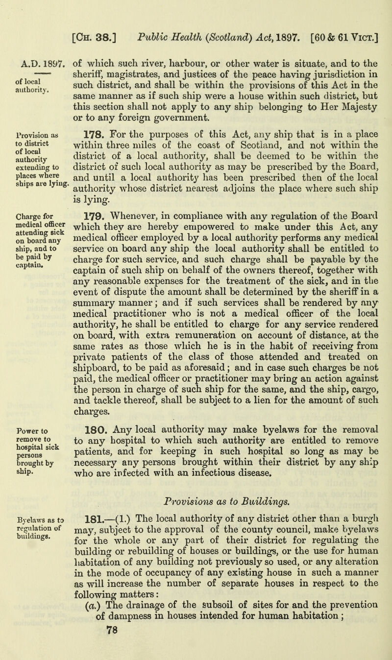 A.D.1897. of local authority. Provision as to district of local authority- extending to places where ships are lying. Charge for medical officer attending sick on hoard any ship, and to be paid by captain. Power to remove to hospital sick persons brought by ship. of wliich such river, harbour, or other water is situate, and to the sheriff, magistrates, and justices of the peace having jurisdiction in such district, and shall be within the provisions of this Act in the same manner as if such ship were a house within such district, but this section shall not apply to any ship belonging to Her Majesty or to any foreign government. 178. For the purposes of this Act, any ship that is in a place within three miles of the coast of Scotland, and not within the district of a local authority, shall be deemed to be within the district of such local authority as may be prescribed by the Board, and until a local authority has been prescribed then of the local authority whose district nearest adjoins the place where such ship is lying. 179. Whenever, in compliance with any regulation of the Board which they are hereby empowered to make under this Act, any medical officer employed by a local authority performs any medical service on board any ship the local authority shall be entitled to charge for such service, and such charge shall be payable by the captain of such ship on behalf of the owners thereof, together with any reasonable expenses for the treatment of the sick, and in the event of dispute the amount shall be determined by the sheriff in a summary manner; and if such services shall be rendered by any medical practitioner who is not a medical officer of the local authority, he shall be entitled to charge for any service rendered on board, with extra remuneration on account of distance, at the same rates as those which he is in the habit of receiving from private patients of the class of those attended and treated on shipboard^ to be paid as aforesaid; and in case such charges be not paid, the medical officer or practitioner may bring an action against the person in charge of such ship for the same, and the ship, cargo, and tackle thereof, shall be subject to a lien for the amount of such charges. 180. Any local authority may make byelaws for the removal to any hospital to which such authority are entitled to remove patients, and for keeping in such hospital so long as may be necessary any persons brought within their district by any ship who are infected with an infectious disease. Provisions as to Buildings. Byelaws as to 181.—(1.) The local authority of any district other than a burgh regulation of may, subjcct to the approval of the county council, make byelaws buildmgs. '^^^ whole or any part of their district for regulating the building or rebuilding of houses or buildings, or the use for human habitation of any building not previously so used, or any alteration in the mode of occupancy of any existing house in such a manner as will increase the number of separate houses in respect to the following matters: (a.) The drainage of the subsoil of sites for and the prevention of dampness in houses intended for human habitation;