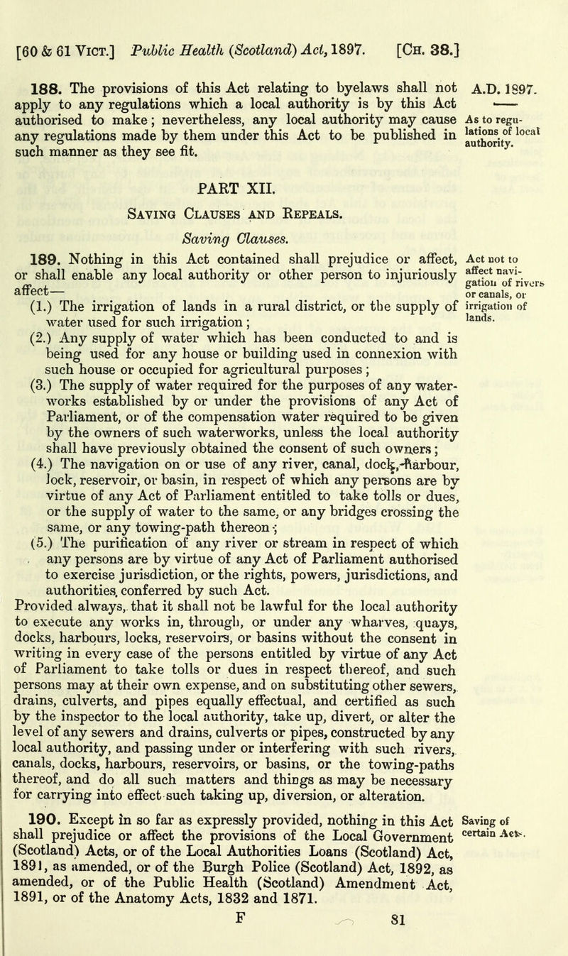 188. The provisions of this Act relating to byelaws shall not A.D. 1S97. apply to any regulations which a local authority is by this Act • authorised to make; nevertheless, any local authority may cause As to regu- any regulations made by them under this Act to be published in ^^Vv^^jj®^ ^^^^^ such manner as they see fit. PART XII. Saving Clauses and Repeals. Saving Glauses. 189. Nothing in this Act contained shall prejudice or affect, Act uot to or shall enable any local authority or other person to iniuriously *^5^^ °**y^. , o ^ gatiou of rivers atiect ^ ^ or canals, or (1.) The irrigation of lands in a rural district, or the supply of irrigation of water used for such irrigation ; ^&nds. (2.) Any supply of water which has been conducted to and is being used for any house or building used in connexion with such house or occupied for agricultural purposes; (3.) The supply of water required for the purposes of any water- works established by or under the provisions of any Act of Parliament, or of the compensation water required to be given by the owners of such waterworks, unless the local authority shall have previously obtained the consent of such owners; (4.) The navigation on or use of any river, canal, dock,-flarbour, Jock, reservoir, or basin, in respect of which any persons are by virtue of any Act of Parliament entitled to take tolls or dues, or the supply of water to the same, or any bridges crossing the same, or any towing-path thereon (5.) The purification of any river or stream in respect of which any persons are by virtue of any Act of Parliament authorised to exercise jurisdiction, or the rights, powers, jurisdictions, and authorities, conferred by such Act. Provided always, that it shall not be lawful for the local authority to execute any works in, througli, or under any wharves, quays, docks, harbours, locks, reservoirs, or basins without the consent in writing in every case of the persons entitled by virtue of any Act of Parliament to take tolls or dues in respect thereof, and such persons may at their own expense, and on substituting other sewers, drains, culverts, and pipes equally effectual, and certified as such by the inspector to the local authority, take up, divert, or alter the level of any sewers and drains, culverts or pipes, constructed by any local authority, and passing under or interfering with such rivers,, canals, docks, harbours, reservoirs, or basins, or the towing-paths thereof, and do all such matters and things as may be necessary for carrying into effect such taking up, diversion, or alteration. 190. Except in so far as expressly provided, nothing in this Act Saving of shall prejudice or affect the provisions of the Local Government ^^^'^ (Scotland) Acts, or of the Local Authorities Loans (Scotland) Act, 1891, as amended, or of the Burgh Police (Scotland) Act, 1892, as amended, or of the Public Health (Scotland) Amendment Act 1891, or of the Anatomy Acts, 1832 and 1871. F ^81