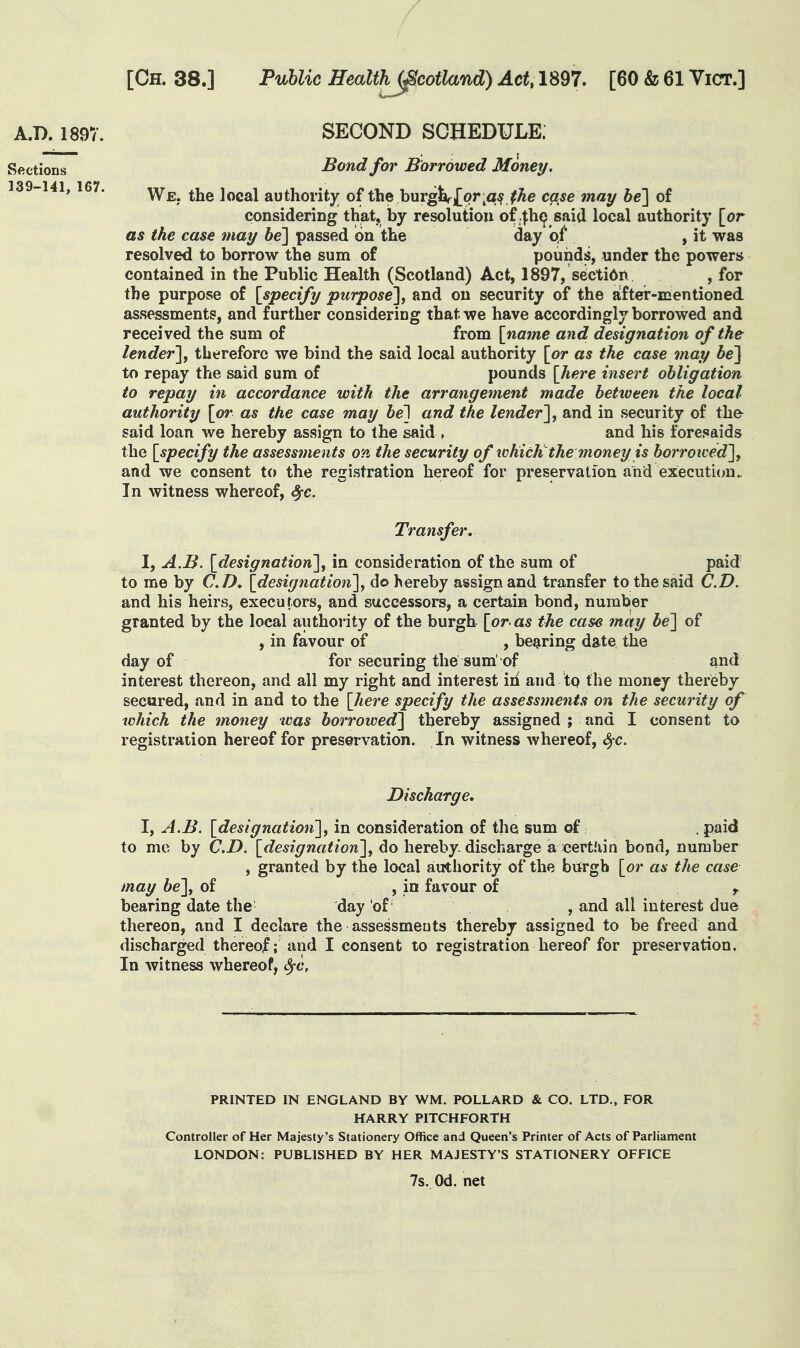 A.D. 1897. SECOND SCHEDULE: Sections Bond for Borrowed Money, 139-141, 167. local authorit)^ of the burger^or^a^^Ae case tnay be'] of consideriDg that, by resolution of ^h^ said local authority [or as the case may be'] passed on the day of^ , it was resolved to borrow the sum of pounds, under the powers contained in the Public Health (Scotland) Act, 1897, s^cti6n , for the purpose of [specify purpose], and on security of the after-mentioned assessments, and further considering that we have accordingly borrowed and received the sum of from [name and designation of the lender], therefore we bind the said local authority [or as the case may be] to repay the said sum of pounds [here insert obligation to repay in accordance with the arrangement made between the local- authority [o7' as the case may be~\ and the lender], and in security of tha said loan we hereby assign to the said , and his foresaids the [specify the assessments 07i the security of tvhicK the money is borroived], and we consent to the registration hereof for preservation and execution. In witness whereof, ^c. Transfer, I, A.B. [designation], in consideration of the sum of paid to me by C D, [designation], do hereby assign and transfer to the said C.D. and his heirs, executors, and successors, a certain bond, number granted by the local authority of the burgh [or as the case may be] of , in favour of , bearing date the day of for securing the sum' of and interest thereon, and all my right and interest iri and to the money thereby secured, and in and to the [here specify the assessments on the security of which the money was borrowed] thereby assigned ; and I consent to registration hereof for preservation. In witness whereof, t^c. Discharge, I, A.B. [designation], in consideration of the sum of: . paid to mo by C.D. [6?m(7w«<«ow], do hereby discharge a certfiin bond, number , granted by the local authority of the burgh [or as the case may be], of , in favour of ,. bearing date the day of , and all interest due thereon, and I declare the assessments thereby assigned to be freed and discharged thereof; and I consent to registration hereof for preservation. In witness whereof, Sfc, PRINTED IN ENGLAND BY WM. POLLARD & CO. LTD., FOR HARRY PITCHFORTH Controller of Her Majesty's Stationery Office and Queen's Printer of Acts of Parliament LONDON: PUBLISHED BY HER MAJESTY'S STATIONERY OFFICE 7s. Od. net