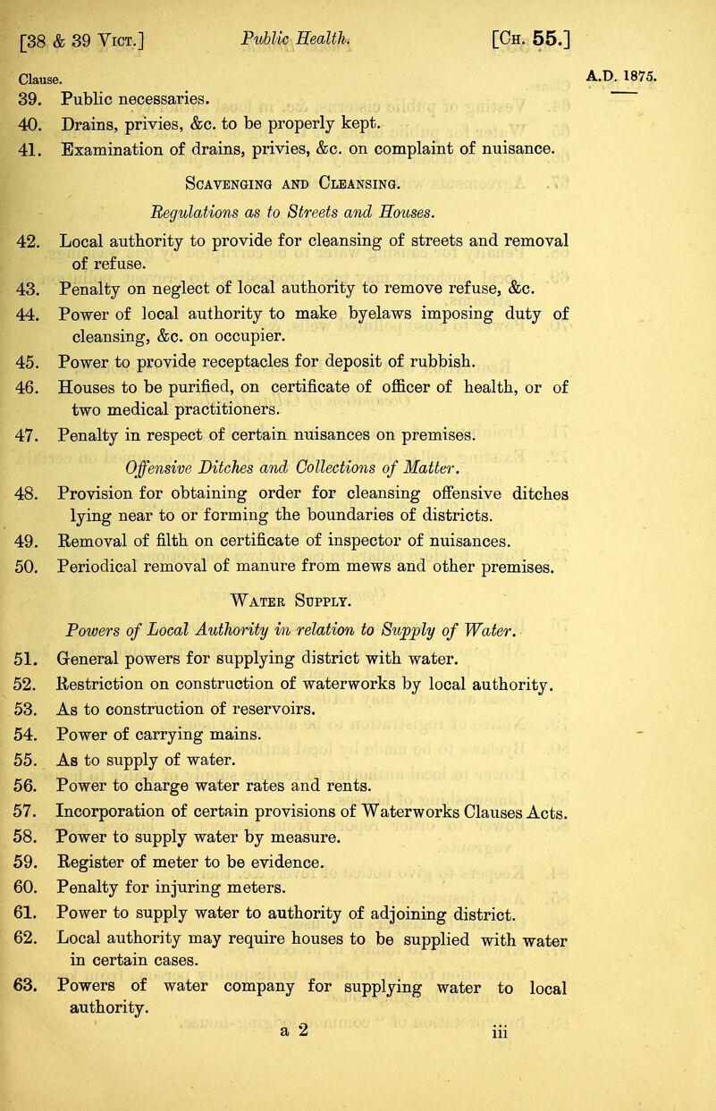 Clause. A.D. 1875. 39. Public necessaries. 40. Drains, privies, &c. to be properly kept. 41. Examination of drains, privies, &c. on complaint of nuisance. Scavenging and Cleansing. Regulations as to Streets and Houses. 42. Local authority to provide for cleansing of streets and removal of refuse. 43. Penalty on neglect of local authority to remove refuse, &c. 44. Power of ]ocal authority to make byelaws imposing duty of cleansing, &c. on occupier. 45. Power to provide receptacles for deposit of rubbish. 46. Houses to be purified, on certificate of officer of health, or of two medical practitioners. 47. Penalty in respect of certain nuisances on premises. Offensive Bitches and Collections of Matter. 48. Provision for obtaining order for cleansing offensive ditches lying near to or forming the boundaries of districts. 49. Removal of filth on certificate of inspector of nuisances. 50. Periodical removal of manure from mews and other premises. Water Supply. Powers of Local Authority in relation to Supply of Water. 51. General powers for supplying district with water. 52. Restriction on construction of waterworks by local authority. 53. As to construction of reservoirs. 54. Power of carrying mains. 55. As to supply of water. 56. Power to charge water rates and rents. 57. Incorporation of certain provisions of Waterworks Clauses Acts. 58. Power to supply water by measure. 59. Register of meter to be evidence. 60. Penalty for injuring meters. 61. Power to supply water to authority of adjoining district. 62. Local authority may require houses to be supplied with water in certain cases. 63. Powers of water company for supplying water to local authority.