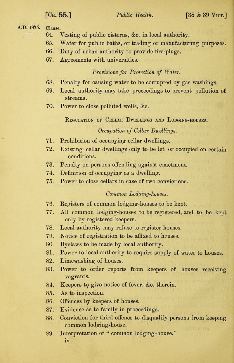 A.D. 1875. Clause. 64. Vesting of public cisterns, &c. in local authority. 65. Water for public baths, or trading or manufacturing purposes. 66. Duty of urban authority to provide fire-plugs. 67. Agreements with universities. Provisions for Protection of Water. 68. Penalty for causing water to be corrupted by gas washings. 69. Local authority may take proceedings to prevent pollution of streams. 70. Power to close polluted wells, &c. Regulation of Cellar Dwellings and Lodging-houses. Occupation of Cellar Dwellings. 71. Prohibition of occupying cellar dwellings. 72. Existing cellar dwellings only to be let or occupied on certain conditions. 73. Penalty on persons offending against enactment. 74. Definition of occupying as a dwelling. 75. Power to close cellars in case of two convictions. Common Lodging-houses. 76. Registers of common lodging-houses to be kept. 77. All common lodging-houses to be registered, and to be kept only by registered keepers. 78. Local authority may refuse to register houses. 79. Notice of registration to be affixed to houses. 80. Byelaws to be made by local authority. 81. Power to local authority to require supply of water to houses. 82. Limewashing of houses. 83. Power to order reports from keepers of houses receiving vagrants. 84. Keepers to give notice of fever, &c. therein. 85. As to inspection. 86. Offences by keepers of houses. 87. Evidence as to family in proceedings. 88. Conviction for third offence to disqualify persons from keeping common lodging-house. 89. Interpretation of  common lodging-house.