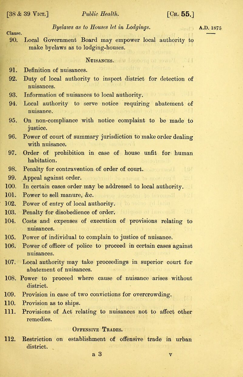 Byelaws as to Houses let in Lodgings. A.D. 1875 Clause. 90. Local Government Board may empower local authority to make byelaws as to lodging-houses. Nuisances. 91. Definition of nuisances. 92. Duty of local authority to inspect district for detection of nuisances. 93. Information of nuisances to local authority. 94. Local authority to serve notice requiring abatement of nuisance. 95. On non-compliance with notice complaint to be made to justice. 96. Power of court of summary jurisdiction to make order dealing with nuisance. 97. Order of prohibition in case of house unfit for human habitation. 98. Penalty for contravention of order of court. 99. Appeal against order. 100. In certain cases order may be addressed to local authority. 101. Power to sell manure, &c. 102. Power of entry of local authority. 103. Penalty for disobedience of order. 104. Costs and expenses of execution of provisions relating to nuisances. 105. Power of individual to complain to justice of nuisance. 106. Power of officer of police to proceed in certain cases against nuisances. 107. Local authority may take proceedings in superior court for abatement of nuisances. 108. Power to proceed where cause of nuisance arises without district. 109. Provision in case of two convictions for overcrowding. 110. Provision as to ships. 111. Provisions of Act relating to nuisances not to affect other remedies. Offensive Trades. 112. Restriction on establishment of offensive trade in urban district.