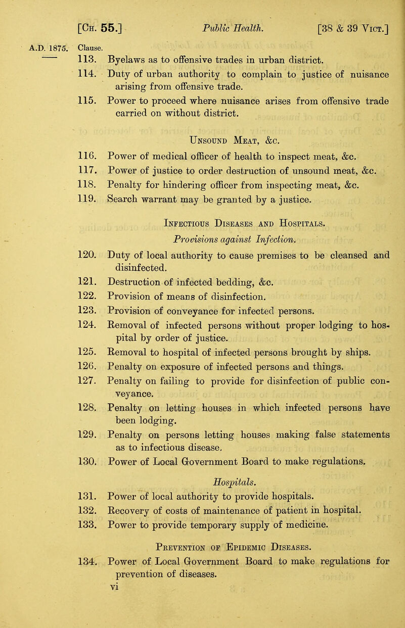 A.D. 1875. Clause. 113. Byelaws as to offensive trades in urban district. 114. Duty of urban authority to complain to justice of nuisance arising from offensive trade. 115. Power to proceed where nuisance arises from offensive trade carried on without district. Unsound Meat, &c. 116. Power of medical officer of health to inspect meat, &c. 117. Power of justice to order destruction of unsound meat, &c. 118. Penalty for hindering officer from inspecting meat, &c. 119. Search warrant may be granted by a justice. Infectious Diseases and Hospitals. Provisions against Infection. 120. Duty of local authority to cause premises to be cleansed and disinfected. 121. Destruction of infected bedding, &c. 122. Provision of means of disinfection. 123. Provision of conveyance for infected persons. 124. Eemoval of infected persons without proper lodging to hos- pital by order of justice. 125. Removal to hospital of infected persons brought by ships. 126. Penalty on exposure of infected persons and things. 127. Penalty on failing to provide for disinfection of public con- veyance. 128. Penalty on letting houses in which infected persons have been lodging. 129. Penalty on persons letting houses making false statements as to infectious disease, 130. Power of Local Government Board to make regulations. Hospitals. 131. Power of local authority to provide hospitals. 132. Recovery of costs of maintenance of patient in hospital. 133. Power to provide temporary supply of medicine. Prevention op Epidemic Diseases. 134. Power of Local Government Board to make regulations for prevention of diseases,